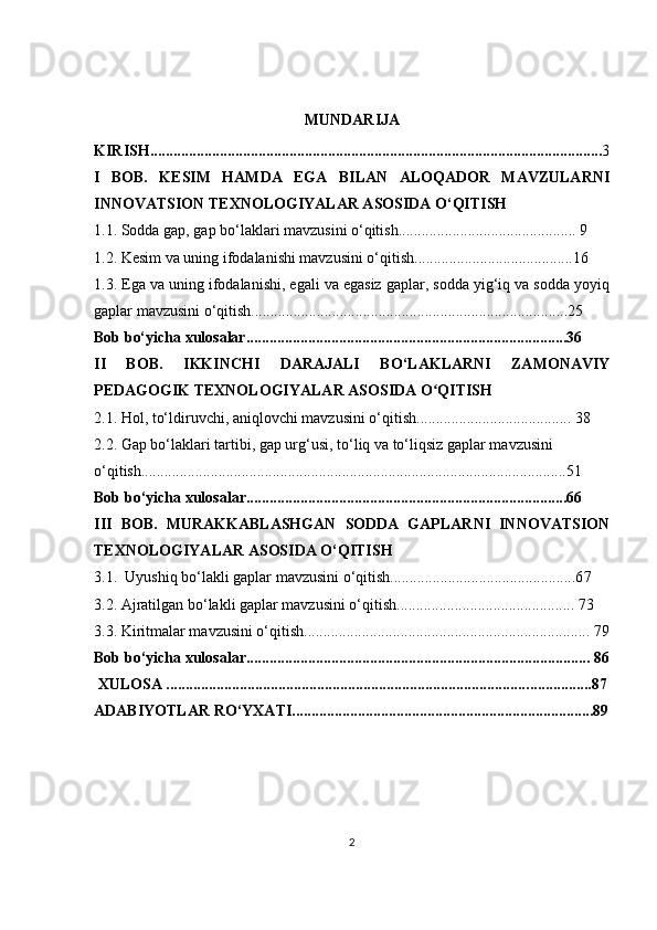MUNDARIJA
KIRISH..................................................................................................................... 3
I   BOB.   KESIM   HAMDA   EGA   BILAN   ALOQADOR   MAVZULARNI
INNOVATSION TEXNOLOGIYALAR ASOSIDA O‘QITISH
1.1. Sodda gap, gap bo‘laklari mavzusini o‘qitish.............................................. 9
1.2. Kesim va uning ifodalanishi mavzusini o‘qitish.........................................16
1.3. Ega va uning ifodalanishi, egali va egasiz gaplar, sodda yig‘iq va sodda yoyiq
gaplar mavzusini o‘qitish..................................................................................25
Bob bo‘yicha xulosalar...................................................................................36
II   BOB.   IKKINCHI   DARAJALI   BO‘LAKLARNI   ZAMONAVIY
PEDAGOGIK TEXNOLOGIYALAR ASOSIDA O QITISHʻ
2.1. Hol, to‘ldiruvchi, aniqlovchi mavzusini o‘qitish........................................ 38
2.2. Gap bo‘laklari tartibi, gap urg‘usi, to‘liq va to‘liqsiz gaplar mavzusini 
o‘qitish..............................................................................................................51
Bob bo ‘yicha xulosalar...................................................................................6 6
III   BOB.   MURAKKABLASHGAN   SODDA   GAPLARNI   INNOVATSION
TEXNOLOGIYALAR ASOSIDA O‘QITISH
3.1.  U yushiq bo‘lakli gaplar mavzusini o‘qitish................................................6 7
3.2. Ajratilgan bo‘lakli gaplar mavzusini o‘qitish.............................................. 7 3
3.3. Kiritmalar mavzusini o‘qitish.......................................................................... 7 9
Bob bo ‘yicha xulosalar......................................................................................... 8 6
  XULOSA ............................................................................................. ....... ..........8 7
ADABIYOTLAR RO‘YXATI..............................................................................89
2