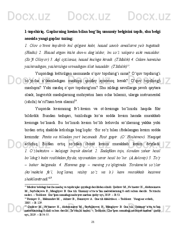 1-topshiriq. Gaplarning kesim bilan bog‘liq umumiy belgisini topib, shu belgi
asosida yangi gaplar tuzing: 
1.   Olov   o‘tinni   kuydirib   kul   qilgani   kabi,   hasad   savob   amallarni   yeb   tugatadi.
(Hadis)   2.   Hasad   etgan   kishi   dun-u   dag‘aldur,   bu   so‘z   xalqaro   eski   masaldur.
(So‘fi Olloyor) 3. Aql ojizlansa, hasad kuchga kiradi. (T.Malik) 4. Odam hamisha
yashiradigan, yashirishga urinadigan illat hasaddir. (T.Malik) 15
.
Yuqoridagi  keltirilgan namunada o‘quv topshirig‘i  nima? O quv topshirig‘iʻ
bo‘yicha   o‘tkaziladigan   mashqni   qanday   ajratmoq   kerak?   O‘quv   topshirig'i
mashqmi?  Yoki  mashq   o‘quv  topshirig'imi?   Shu  xildagi  savollarga   javob  qaytara
olsak,   lingvistik   mashqlarning   mohiyatini   ham   ocha   bilamiz,   ularga   instrumental
(ishchi) ta’rif ham bera olamiz 16
.
Yuqorida   kesimning   fe’l-kesim   va   ot-kesimga   bo‘linishi   haqida   fikr
bildirdik.   Bundan   tashqari,   tuzilishiga   ko‘ra   sodda   kesim   hamda   murakkab
kesimga   bo‘linadi.   Bu   bo‘linish   kesim   bo‘lib   keluvchi   so‘zlarning   yakka   yoki
birdan ortiq shaklda kelishiga bog`liqdir.   “ Bir so‘z bilan ifodalangan kesim sodda
kesimdir:   Paxta   va   tilladan   yurt   bezanadi.   Rost   gapir.   (O‘.Hoshimov).   Haqiqat
achchiq.   Birdan   ortiq   so‘zdan   iborat   kesim   murakkab   kesim   deyiladi:
1.   O‘zbekiston   –   kelajagi   buyuk   davlat.   2.   Sadafdan   inju,   ilondan   zahar   hosil
bo‘ldug‘i kabi rostlikdan foyda, xiyonatdan zarar hosil bo‘lur. (A.Avloniy) 3. To‘y
–   bahor   kelganda.   4.   Hamma   gap   –   mening   yo‘qligimda.   Yordamchi   so‘zlar
(ko‘makchi   fe’l,   bog‘lama,   nisbiy   so‘z   va   b.)   ham   murakkab   kesimni
shakllantirad i” 17
. 
15
  Mazkur bobdagi barcha mashq va topshriqlar quyidagi darslikdan olindi :  Qodirov M., Ne’matov H., Abduraimova
M., Sayfullayeva R., Mengliyev B. Ona  tili. Umumiy o‘rta ta’lim  maktablarining 8-sinfi  uchun darslik. To`rtinchi
nashri. – Toshkent: Cho‘lpon nomidagi nashriyot-matbaa ijodiy uyi, 2019. – B.5 3.
16
  Roziqov O.,  Mahmudov M. ,  Adizov B.,  Hamroyev A .   Ona tili didaktikasi .   –  Toshkent :   Yangi asr avlodi ,   
2005 .  –   B.  129 . 
17
  Qodirov   M.,   Ne’matov   H.,   Abduraimova   M.,   Sayfullayeva   R.,   Mengliyev   B.   Ona   tili.   Umumiy   o‘rta   ta’lim
maktablarining   8-sinfi   uchun   darslik.   To`rtinchi   nashri.   –   Toshkent:   Cho‘lpon   nomidagi   nashriyot-matbaa     ijodiy
uyi, 2019.  –  B.54-55.
21 