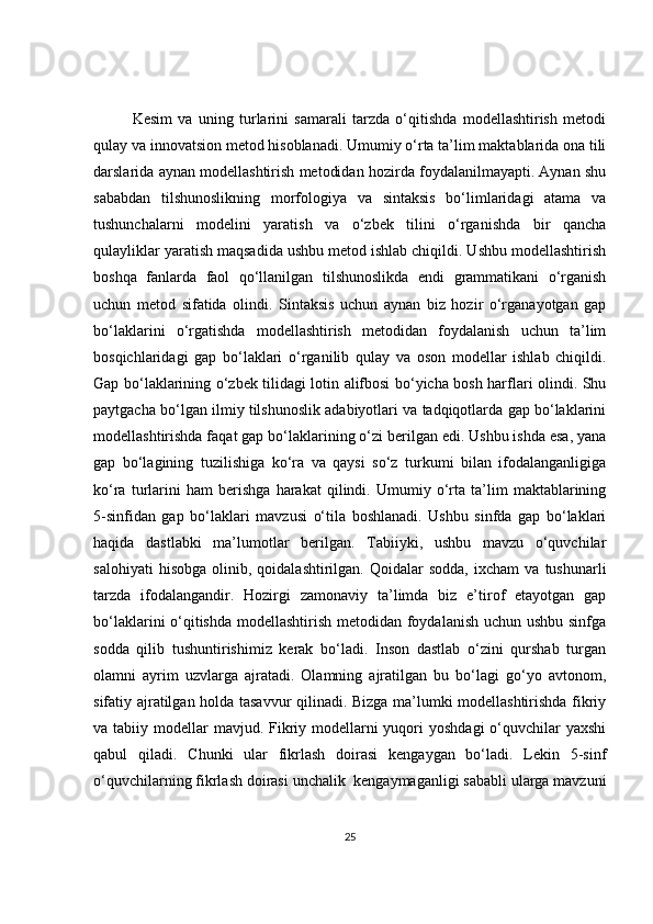 Kesim   va   uning   turlarini   samarali   tarzda   o‘qitishda   modellashtirish   metodi
qulay va innovatsion metod hisoblanadi. Umumiy o‘rta ta’lim maktablarida ona tili
darslarida aynan modellashtirish metodidan hozirda foydalanilmayapti. Aynan shu
sababdan   tilshunoslikning   morfologiya   va   sintaksis   bo‘limlaridagi   atama   va
tushunchalarni   modelini   yaratish   va   o‘zbek   tilini   o‘rganishda   bir   qancha
qulayliklar yaratish maqsadida ushbu metod ishlab chiqildi. Ushbu modellashtirish
boshqa   fanlarda   faol   qo‘llanilgan   tilshunoslikda   endi   grammatikani   o‘rganish
uchun   metod   sifatida   olindi.   Sintaksis   uchun   aynan   biz   hozir   o‘rganayotgan   gap
bo‘laklarini   o‘rgatishda   modellashtirish   metodidan   foydalanish   uchun   ta’lim
bosqichlaridagi   gap   bo‘laklari   o‘rganilib   qulay   va   oson   modellar   ishlab   chiqildi.
Gap bo‘laklarining o‘zbek tilidagi lotin alifbosi bo‘yicha bosh harflari olindi. Shu
paytgacha bo‘lgan ilmiy tilshunoslik adabiyotlari va tadqiqotlarda gap bo‘laklarini
modellashtirishda faqat gap bo‘laklarining o‘zi berilgan edi. Ushbu ishda esa, yana
gap   bo‘lagining   tuzilishiga   ko‘ra   va   qaysi   so‘z   turkumi   bilan   ifodalanganligiga
ko‘ra   turlarini   ham   berishga   harakat   qilindi.   Umumiy   o‘rta   ta’lim   maktablarining
5-sinfidan   gap   bo‘laklari   mavzusi   o‘tila   boshlanadi.   Ushbu   sinfda   gap   bo‘laklari
haqida   dastlabki   ma’lumotlar   berilgan.   Tabiiyki,   ushbu   mavzu   o‘quvchilar
salohiyati   hisobga   olinib,  qoidalashtirilgan.   Qoidalar   sodda,   ixcham   va   tushunarli
tarzda   ifodalangandir.   Hozirgi   zamonaviy   ta’limda   biz   e’tirof   etayotgan   gap
bo‘laklarini o‘qitishda modellashtirish metodidan foydalanish uchun ushbu sinfga
sodda   qilib   tushuntirishimiz   kerak   bo‘ladi.   Inson   dastlab   o‘zini   qurshab   turgan
olamni   ayrim   uzvlarga   ajratadi.   Olamning   ajratilgan   bu   bo‘lagi   go‘yo   avtonom,
sifatiy ajratilgan holda tasavvur qilinadi. Bizga ma’lumki modellashtirishda fikriy
va tabiiy modellar  mavjud. Fikriy modellarni  yuqori  yoshdagi  o‘quvchilar  yaxshi
qabul   qiladi.   Chunki   ular   fikrlash   doirasi   kengaygan   bo‘ladi.   Lekin   5-sinf
o‘quvchilarning fikrlash doirasi unchalik  kengaymaganligi sababli ularga mavzuni
25 