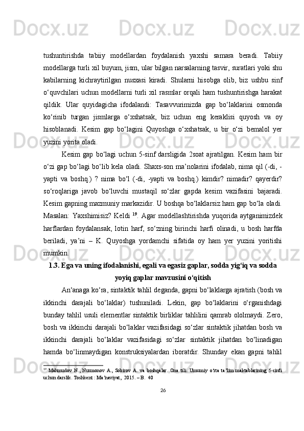 tushuntirishda   tabiiy   modellardan   foydalanish   yaxshi   samara   beradi.   Tabiiy
modellarga turli xil buyum, jism, ular bilgan narsalarning tasvir, suratlari yoki shu
kabilarning   kichraytirilgan   nusxasi   kiradi.   Shularni   hisobga   olib,   biz   ushbu   sinf
o‘quvchilari   uchun   modellarni   turli   xil   rasmlar   orqali   ham   tushuntirishga   harakat
qildik.   Ular   quyidagicha   ifodalandi:   Tasavvurimizda   gap   bo‘laklarini   osmonda
ko‘rinib   turgan   jismlarga   o‘xshatsak,   biz   uchun   eng   keraklisi   quyosh   va   oy
hisoblanadi.   Kesim   gap   bo‘lagini   Quyoshga   o‘xshatsak,   u   bir   o‘zi   bemalol   yer
yuzini yorita oladi.
Kesim   gap   bo‘lagi   uchun   5-sinf   darsligida   2soat   ajratilgan.   Kesim   ham   bir
o‘zi gap bo‘lagi bo‘lib kela oladi. Shaxs-son ma’nolarini ifodalab, nima qil (-di, -
yapti   va   boshq.)   ?   nima   bo‘l   (-di,   -yapti   va   boshq.)   kimdir?   nimadir?   qayerdir?
so‘roqlariga   javob   bo‘luvchi   mustaqil   so‘zlar   gapda   kesim   vazifasini   bajaradi.
Kesim gapning mazmuniy markazidir. U boshqa bo‘laklarsiz ham gap bo‘la oladi.
Masalan:   Yaxshimisiz?   Keldi   19
.   Agar   modellashtirishda   yuqorida   aytganimizdek
harflardan   foydalansak,   lotin   harf,   so‘zning   birinchi   harfi   olinadi,   u   bosh   harfda
beriladi,   ya’ni   –   K.   Quyoshga   yordamchi   sifatida   oy   ham   yer   yuzini   yoritishi
mumkin.
1.3. Ega va uning ifodalanishi, egali va egasiz gaplar, sodda yig‘iq va sodda
yoyiq gaplar mavzusini o‘qitish
An‘anaga ko‘ra, sintaktik tahlil deganda, gapni bo‘laklarga ajratish (bosh va
ikkinchi   darajali   bo‘laklar)   tushuniladi.   Lekin,   gap   bo‘laklarini   o‘rganishdagi
bunday tahlil usuli elementlar sintaktik birliklar tahlilini qamrab ololmaydi. Zero,
bosh   va  ikkinchi   darajali   bo‘laklar   vazifasidagi   so‘zlar   sintaktik   jihatdan   bosh   va
ikkinchi   darajali   bo‘laklar   vazifasidagi   so‘zlar   sintaktik   jihatdan   bo‘linadigan
hamda   bo‘linmaydigan   konstruksiyalardan   iboratdir.   Shunday   ekan   gapni   tahlil
19
  Mahmudov   N.,   Nurmonov   A.,   Sobirov   A.   va   boshqalar.   Ona   tili.   Umumiy   o‘rta   ta’lim   maktablarining   5-sinfi
uchun darslik.  Toshkent  :  Ma’naviyat ,   2015.  – B.   40
26 