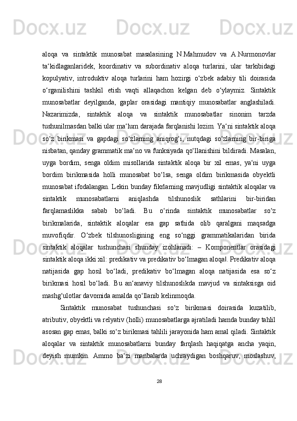 aloqa   va   sintaktik   munosabat   masalasining   N.Mahmudov   va   A.Nurmonovlar
ta‘kidlaganlaridek,   koordinativ   va   subordinativ   aloqa   turlarini,   ular   tarkibidagi
kopulyativ,   introduktiv   aloqa   turlarini   ham   hozirgi   o‘zbek   adabiy   tili   doirasida
o‘rganilishini   tashkil   etish   vaqti   allaqachon   kelgan   deb   o‘ylaymiz.   Sintaktik
munosabatlar   deyilganda,   gaplar   orasidagi   mantiqiy   munosabatlar   anglashiladi.
Nazarimizda,   sintaktik   aloqa   va   sintaktik   munosabatlar   sinonim   tarzda
tushunilmasdan balki ular ma‘lum darajada farqlanishi lozim. Ya‘ni sintaktik aloqa
so‘z   birikmasi   va   gapdagi   so‘zlarning   aniqrog‘i,   nutqdagi   so‘zlarning   bir-biriga
nisbatan, qanday grammatik ma‘no va funksiyada qo‘llanishini bildiradi. Masalan,
uyga   bordim,   senga   oldim   misollarida   sintaktik   aloqa   bir   xil   emas,   ya‘ni   uyga
bordim   birikmasida   holli   munosabat   bo‘lsa,   senga   oldim   birikmasida   obyektli
munosabat ifodalangan. Lekin bunday fikrlarning mavjudligi sintaktik aloqalar va
sintaktik   munosabatlarni   aniqlashda   tilshunoslik   sathlarini   bir-biridan
farqlamaslikka   sabab   bo‘ladi.   Bu   o‘rinda   sintaktik   munosabatlar   so‘z
birikmalarida,   sintaktik   aloqalar   esa   gap   sathida   olib   qaralgani   maqsadga
muvofiqdir.   O‘zbek   tilshunosligining   eng   so‘nggi   grammatikalaridan   birida
sintaktik   aloqalar   tushunchasi   shunday   izohlanadi:   –   Komponentlar   orasidagi
sintaktik aloqa ikki xil: predikativ va predikativ bo‘lmagan aloqa . Predikativ aloqa‖
natijasida   gap   hosil   bo‘ladi,   predikativ   bo‘lmagan   aloqa   natijasida   esa   so‘z
birikmasi   hosil   bo‘ladi.   Bu   an‘anaviy   tilshunoslikda   mavjud   va   sintaksisga   oid
mashg‘ulotlar davomida amalda qo‘llanib kelinmoqda.
Sintaktik   munosabat   tushunchasi   so‘z   birikmasi   doirasida   kuzatilib,
atributiv, obyektli va relyativ (holli) munosabatlarga ajratiladi hamda bunday tahlil
asosan gap emas, balki so‘z birikmasi tahlili jarayonida ham amal qiladi. Sintaktik
aloqalar   va   sintaktik   munosabatlarni   bunday   farqlash   haqiqatga   ancha   yaqin,
deyish   mumkin.   Ammo   ba‘zi   manbalarda   uchraydigan   boshqaruv,   moslashuv,
28 