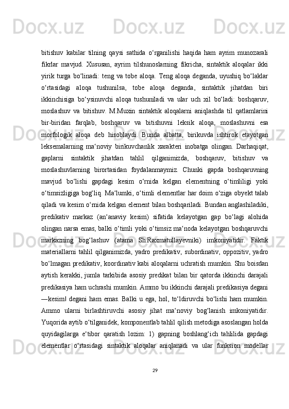 bitishuv   kabilar   tilning   qaysi   sathida   o‘rganilishi   haqida   ham   ayrim   munozarali
fikrlar   mavjud.   Xususan,   ayrim   tilshunoslarning   fikricha,   sintaktik   aloqalar   ikki
yirik   turga   bo‘linadi:   teng   va   tobe   aloqa.   Teng   aloqa   deganda,   uyushiq   bo‘laklar
o‘rtasidagi   aloqa   tushunilsa,   tobe   aloqa   deganda,   sintaktik   jihatdan   biri
ikkinchisiga   bo‘ysinuvchi   aloqa   tushuniladi   va   ular   uch   xil   bo‘ladi:   boshqaruv,
moslashuv   va   bitishuv.   M.Muxin   sintaktik   aloqalarni   aniqlashda   til   qatlamlarini
bir-biridan   farqlab,   boshqaruv   va   bitishuvni   leksik   aloqa,   moslashuvni   esa
morfologik   aloqa   deb   hisoblaydi.   Bunda   albatta,   birikuvda   ishtirok   etayotgan
leksemalarning   ma‘noviy   birikuvchanlik   xarakteri   inobatga   olingan.   Darhaqiqat,
gaplarni   sintaktik   jihatdan   tahlil   qilganimizda,   boshqaruv,   bitishuv   va
moslashuvlarning   birortasidan   foydalanmaymiz.   Chunki   gapda   boshqaruvning
mavjud   bo‘lishi   gapdagi   kesim   o‘rnida   kelgan   elementning   o‘timliligi   yoki
o‘timsizligiga bog‘liq. Ma‘lumki, o‘timli elementlar har doim o‘ziga obyekt talab
qiladi va kesim o‘rnida kelgan element bilan boshqariladi. Bundan anglashiladiki,
predikativ   markaz   (an‘anaviy   kesim)   sifatida   kelayotgan   gap   bo‘lagi   alohida
olingan narsa emas, balki o‘timli yoki o‘timsiz ma‘noda kelayotgan boshqaruvchi
markazning   bog‘lashuv   (atama   Sh.Raxmatullayevniki)   imkoniyatidir.   Faktik
materiallarni   tahlil   qilganimizda,   yadro   predikativ,   subordinativ,   oppozitiv,   yadro
bo‘lmagan predikativ, koordinativ kabi aloqalarni uchratish mumkin. Shu boisdan
aytish   kerakki,   jumla   tarkibida   asosiy   predikat   bilan   bir   qatorda   ikkinchi   darajali
predikasiya ham uchrashi mumkin. Ammo bu ikkinchi darajali predikasiya degani
―kesim   degani   ham   emas.   Balki   u   ega,   hol,   to‘ldiruvchi   bo‘lishi   ham   mumkin.‖
Ammo   ularni   birlashtiruvchi   asosiy   jihat   ma‘noviy   bog‘lanish   imkoniyatidir.
Yuqorida aytib o‘tilganidek, komponentlab tahlil qilish metodiga asoslangan holda
quyidagilarga   e‘tibor   qaratish   lozim:   1)   gapning   boshlang‘ich   tahlilida   gapdagi
elementlar   o‘rtasidagi   sintaktik   aloqalar   aniqlanadi   va   ular   funksion   modellar
29 