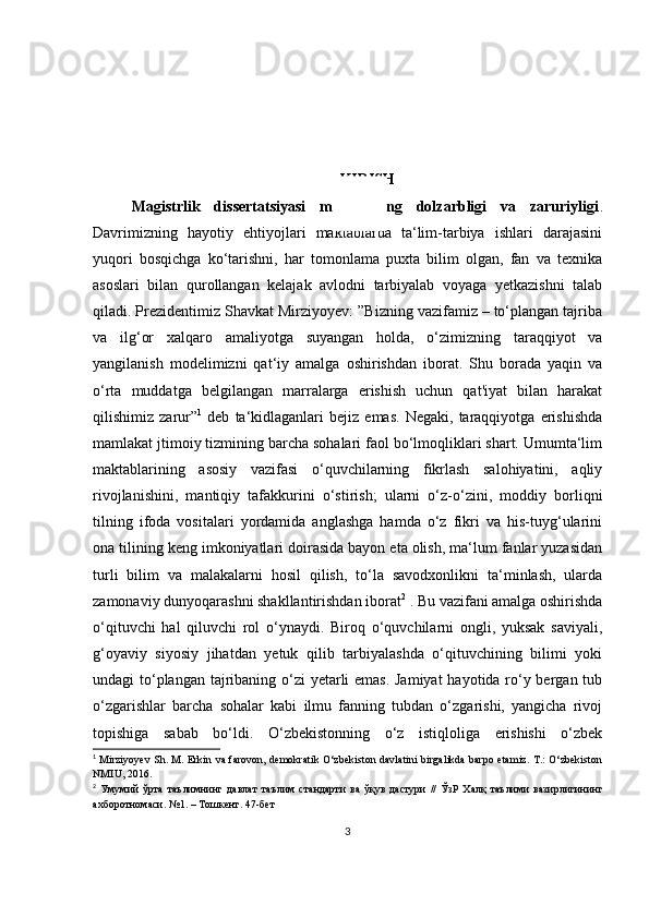 KIRISH
Magistrlik   dissertatsiyasi   mavzusining   dolzarbligi   va   zaruriyligi .
Davrimizning   hayotiy   ehtiyojlari   maktablarda   ta‘lim-tarbiya   ishlari   darajasini
yuqori   bosqichga   ko‘tarishni,   har   tomonlama   puxta   bilim   olgan,   fan   va   texnika
asoslari   bilan   qurollangan   kelajak   avlodni   tarbiyalab   voyaga   yetkazishni   talab
qiladi. Prezidentimiz Shavkat Mirziyoyev: ”Bizning vazifamiz – to‘plangan tajriba
va   ilg‘or   xalqaro   amaliyotga   suyangan   holda,   o‘zimizning   taraqqiyot   va
yangilanish   modelimizni   qat‘iy   amalga   oshirishdan   iborat.   Shu   borada   yaqin   va
o‘rta   muddatga   belgilangan   marralarga   erishish   uchun   qat'iyat   bilan   harakat
qilishimiz  zarur” 1
  deb   ta‘kidlaganlari   bejiz   emas.   Negaki,   taraqqiyotga   erishishda
mamlakat jtimoiy tizmining barcha sohalari faol bo‘lmoqliklari shart. Umumta‘lim
maktablarining   asosiy   vazifasi   o‘quvchilarning   fikrlash   salohiyatini,   aqliy
rivojlanishini,   mantiqiy   tafakkurini   o‘stirish;   ularni   o‘z-o‘zini,   moddiy   borliqni
tilning   ifoda   vositalari   yordamida   anglashga   hamda   o‘z   fikri   va   his-tuyg‘ularini
ona tilining keng imkoniyatlari doirasida bayon eta olish, ma‘lum fanlar yuzasidan
turli   bilim   va   malakalarni   hosil   qilish,   to‘la   savodxonlikni   ta‘minlash,   ularda
zamonaviy dunyoqarashni shakllantirishdan iborat 2
 . Bu vazifani amalga oshirishda
o‘qituvchi   hal   qiluvchi   rol   o‘ynaydi.   Biroq   o‘quvchilarni   ongli,   yuksak   saviyali,
g‘oyaviy   siyosiy   jihatdan   yetuk   qilib   tarbiyalashda   o‘qituvchining   bilimi   yoki
undagi to‘plangan tajribaning o‘zi yetarli emas. Jamiyat  hayotida ro‘y bеrgan tub
o‘zgarishlar   barcha   sohalar   kabi   ilmu   fanning   tubdan   o‘zgarishi,   yangicha   rivoj
topishiga   sabab   bo‘ldi.   O‘zbеkistonning   o‘z   istiqloliga   erishishi   o‘zbеk
1
  Mirziyoyev Sh. M. Erkin va farovon,  demokratik O‘zbekiston davlatini birgalikda barpo etamiz. T.: O‘zbekiston
NMIU, 2016.
2
  Умумий   ўрта   таълимнинг   давлат   таълим   стандарти   ва   ўқув   дастури   //   ЎзР   Халқ   таълими   вазирлигининг
ахборотномаси . №1. –  Тошкент . 47- бет
3