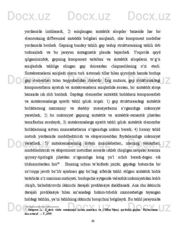 yordamida   izohlanadi;   2)   aniqlangan   sintaktik   aloqalar   bazasida   har   bir
elementning   differensial   sintaktik   belgilari   aniqlanib,   ular   komponent   modellar
yordamida   beriladi.   Gapning   bunday   tahlili   gap   tashqi   strukturasining   tahlili   deb
tushuniladi   va   bu   jarayon   sintagmatik   planda   bajariladi.   Yuqorida   qayd
qilganimizdek,   gapning   komponent   tarkibini   va   sintaktik   aloqalarni   to‘g‘ri
aniqlashda   tahlilga   olingan   gap   doirasidan   chiqmaslikning   o‘zi   etarli.
Sintaksemalarni aniqlash ularni turli sistemali tillar bilan qiyoslash hamda boshqa
gap   elementlari   bilan   taqqoslashdan   iboratdir.   Eng   muhimi,   gap   strukturasidagi
komponentlarni   ajratish   va   sintaksemalarni   aniqlashda   asosan,   bir   sintaktik   aloqa
bazasida   ish   olib   boriladi.   Gapdagi   elementlar   sintaktik   birliklarni   komponentlab
va   sintaksemalarga   ajratib   tahlil   qilish   orqali:   1)   gap   strukturasidagi   sintaktik
birliklarning   mazmuniy   va   shakliy   xususiyatlarini   o‘rganishga   imkoniyat
yaratiladi;   2)   bu   imkoniyat   gapning   sintaktik   va   sintaktik-semantik   jihatdan
tasniflashni   asoslaydi;   3)   sintaksemalarga   ajratib   tahlil   qilish   sintaktik   elementlar
birliklarining   sistem   munosabatlarini   o‘rganishga   imkon   beradi;   4)   lisoniy   tahlil
metodi   yordamida   modellashtirish   va   eksperimentdan   foydalanishga   imkoniyat
yaratiladi;   5)   sintaksemalarning   sistem   munosabatlari,   ularning   variantlari,
modellashtirish va eksperiment metodlari asosida ishlab chiqilgan natijalar kesimni
qiyosiy-tipologik   jihatdan   o‘rganishga   keng   yo‘l   ochib   beradi-degan   edi
tilshunoslardan   biri 21
  .   Shuning   uchun   ta‘kidlash   joizki,   gapdagi   butunicha   bir
so‘roqqa   javob   bo‘lib   ajralmas   gap   bo‘lagi   sifatida   tahlil   etilgan   sintaktik   birlik
tarkibida o‘z mazmun mohiyati, boshqacha aytganda valentlik imkoniyatidan kelib
chiqib, birlashtiruvchi  ikkinchi  darajali  predikasiya  shakllanadi. Ana  shu ikkinchi
darajali   predikasiya   bilan   an‘anadagi   hokim-tobelik   munosabatiga   tayangan
holdagi tahlilni, ya‘ni tahlilning ikkinchi bosqichini belgilaydi. Bu tahlil jarayonida
21
  Raupova   L .   O‗zbek   tilida   nomustaqil   kesim   masalasi   va   (WPm-Wpm)   qurilishli   gaplar.   Fil . fan . nomz …
diss . avtoref .  – T.,1999.
30 