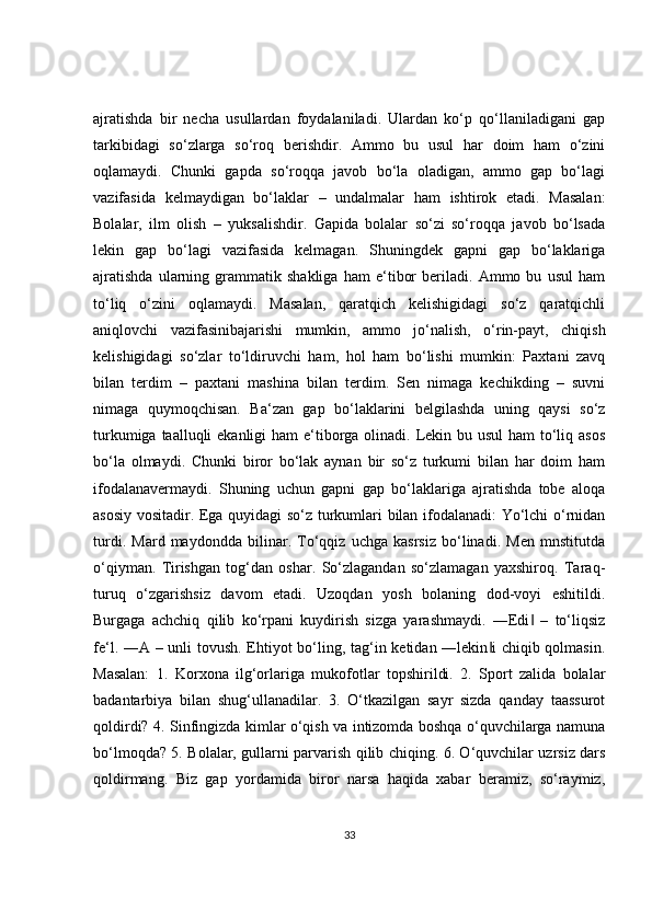 ajratishda   bir   necha   usullardan   foydalaniladi.   Ulardan   ko‘p   qo‘llaniladigani   gap
tarkibidagi   so‘zlarga   so‘roq   berishdir.   Ammo   bu   usul   har   doim   ham   o‘zini
oqlamaydi.   Chunki   gapda   so‘roqqa   javob   bo‘la   oladigan,   ammo   gap   bo‘lagi
vazifasida   kelmaydigan   bo‘laklar   –   undalmalar   ham   ishtirok   etadi.   Masalan:
Bolalar,   ilm   olish   –   yuksalishdir.   Gapida   bolalar   so‘zi   so‘roqqa   javob   bo‘lsada
lekin   gap   bo‘lagi   vazifasida   kelmagan.   Shuningdek   gapni   gap   bo‘laklariga
ajratishda   ularning   grammatik   shakliga   ham   e‘tibor   beriladi.   Ammo   bu   usul   ham
to‘liq   o‘zini   oqlamaydi.   Masalan,   qaratqich   kelishigidagi   so‘z   qaratqichli
aniqlovchi   vazifasinibajarishi   mumkin,   ammo   jo‘nalish,   o‘rin-payt,   chiqish
kelishigidagi   so‘zlar   to‘ldiruvchi   ham,   hol   ham   bo‘lishi   mumkin:   Paxtani   zavq
bilan   terdim   –   paxtani   mashina   bilan   terdim.   Sen   nimaga   kechikding   –   suvni
nimaga   quymoqchisan.   Ba‘zan   gap   bo‘laklarini   belgilashda   uning   qaysi   so‘z
turkumiga taalluqli ekanligi  ham e‘tiborga olinadi. Lekin bu usul  ham  to‘liq asos
bo‘la   olmaydi.   Chunki   biror   bo‘lak   aynan   bir   so‘z   turkumi   bilan   har   doim   ham
ifodalanavermaydi.   Shuning   uchun   gapni   gap   bo‘laklariga   ajratishda   tobe   aloqa
asosiy vositadir. Ega quyidagi so‘z turkumlari bilan ifodalanadi: Yo‘lchi o‘rnidan
turdi.   Mard   maydondda   bilinar.   To‘qqiz   uchga   kasrsiz   bo‘linadi.   Men   mnstitutda
o‘qiyman.   Tirishgan   tog‘dan   oshar.   So‘zlagandan   so‘zlamagan   yaxshiroq.   Taraq-
turuq   o‘zgarishsiz   davom   etadi.   Uzoqdan   yosh   bolaning   dod-voyi   eshitildi.
Burgaga   achchiq   qilib   ko‘rpani   kuydirish   sizga   yarashmaydi.   ―Edi   –   to‘liqsiz‖
fe‘l. ―A – unli tovush. Ehtiyot bo‘ling, tag‘in ketidan ―lekin i  chiqib qolmasin.	
‖
Masalan:   1.   Korxona   ilg‘orlariga   mukofotlar   topshirildi.   2.   Sport   zalida   bolalar
badantarbiya   bilan   shug‘ullanadilar.   3.   O‘tkazilgan   sayr   sizda   qanday   taassurot
qoldirdi? 4. Sinfingizda kimlar o‘qish va intizomda boshqa o‘quvchilarga namuna
bo‘lmoqda? 5. Bolalar, gullarni parvarish qilib chiqing. 6. O‘quvchilar uzrsiz dars
qoldirmang.   Biz   gap   yordamida   biror   narsa   haqida   xabar   beramiz,   so‘raymiz,
33 