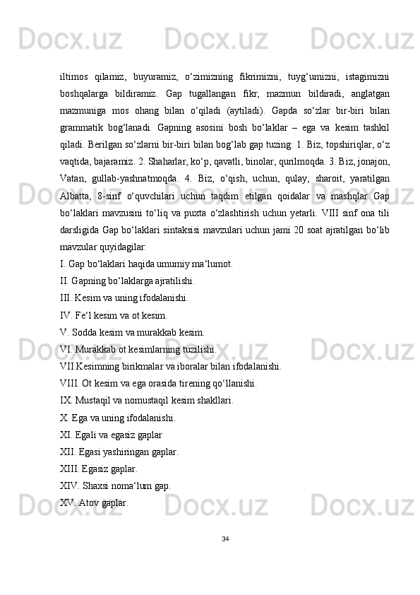 iltimos   qilamiz,   buyuramiz,   o‘zimizning   fikrimizni,   tuyg‘umizni,   istagimizni
boshqalarga   bildiramiz.   Gap   tugallangan   fikr,   mazmun   bildiradi,   anglatgan
mazmuniga   mos   ohang   bilan   o‘qiladi   (aytiladi).   Gapda   so‘zlar   bir-biri   bilan
grammatik   bog‘lanadi.   Gapning   asosini   bosh   bo‘laklar   –   ega   va   kesim   tashkil
qiladi. Berilgan so‘zlarni bir-biri bilan bog‘lab gap tuzing: 1. Biz, topshiriqlar, o‘z
vaqtida, bajaramiz. 2. Shaharlar, ko‘p, qavatli, binolar, qurilmoqda. 3. Biz, jonajon,
Vatan,   gullab-yashnatmoqda.   4.   Biz,   o‘qish,   uchun,   qulay,   sharoit,   yaratilgan
Albatta,   8-sinf   o‘quvchilari   uchun   taqdim   etilgan   qoidalar   va   mashqlar   Gap
bo‘laklari   mavzusini   to‘liq   va   puxta   o‘zlashtirish   uchun   yetarli.   VIII   sinf   ona   tili
darsligida Gap bo‘laklari sintaksisi mavzulari uchun jami 20 soat ajratilgan bo‘lib
mavzular quyidagilar: 
I. Gap bo‘laklari haqida umumiy ma‘lumot. 
II. Gapning bo‘laklarga ajratilishi. 
III. Kesim va uning ifodalanishi. 
IV. Fe‘l kesim va ot kesim. 
V. Sodda kesim va murakkab kesim. 
VI. Murakkab ot kesimlarning tuzilishi. 
VII.Kesimning birikmalar va iboralar bilan ifodalanishi. 
VIII. Ot kesim va ega orasida tirening qo‘llanishi. 
IX. Mustaqil va nomustaqil kesim shakllari. 
X. Ega va uning ifodalanishi. 
XI. Egali va egasiz gaplar
XII. Egasi yashiringan gaplar. 
XIII. Egasiz gaplar. 
XIV. Shaxsi noma‘lum gap. 
XV. Atov gaplar. 
34 