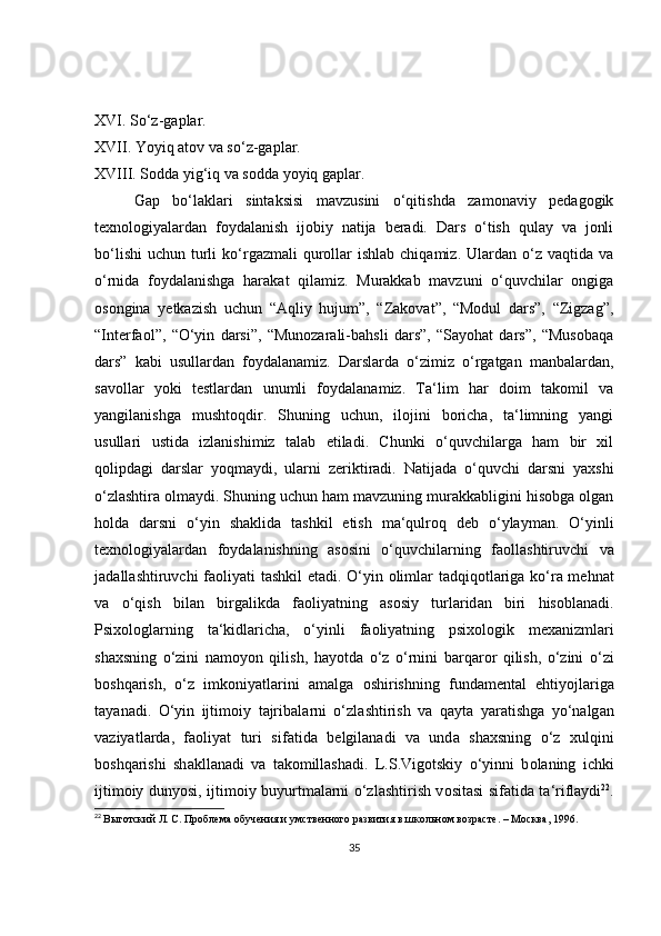 XVI. So‘z-gaplar. 
XVII. Yoyiq atov va so‘z-gaplar. 
XVIII. Sodda yig‘iq va sodda yoyiq gaplar.
Gap   bo‘laklari   sintaksisi   mavzusini   o‘qitishda   zamonaviy   pedagogik
texnologiyalardan   foydalanish   ijobiy   natija   beradi.   Dars   o‘tish   qulay   va   jonli
bo‘lishi  uchun  turli   ko‘rgazmali   qurollar  ishlab  chiqamiz.  Ulardan o‘z  vaqtida va
o‘rnida   foydalanishga   harakat   qilamiz.   Murakkab   mavzuni   o‘quvchilar   ongiga
osongina   yetkazish   uchun   “Aqliy   hujum”,   “Zakovat”,   “Modul   dars”,   “Zigzag”,
“Interfaol”,   “O‘yin   darsi”,   “Munozarali-bahsli   dars”,   “Sayohat   dars”,   “Musobaqa
dars”   kabi   usullardan   foydalanamiz.   Darslarda   o‘zimiz   o‘rgatgan   manbalardan,
savollar   yoki   testlardan   unumli   foydalanamiz.   Ta‘lim   har   doim   takomil   va
yangilanishga   mushtoqdir.   Shuning   uchun,   ilojini   boricha,   ta‘limning   yangi
usullari   ustida   izlanishimiz   talab   etiladi.   Chunki   o‘quvchilarga   ham   bir   xil
qolipdagi   darslar   yoqmaydi,   ularni   zeriktiradi.   Natijada   o‘quvchi   darsni   yaxshi
o‘zlashtira olmaydi. Shuning uchun ham mavzuning murakkabligini hisobga olgan
holda   darsni   o‘yin   shaklida   tashkil   etish   ma‘qulroq   deb   o‘ylayman.   O‘yinli
t ех n о l о giyal а rd а n   f о yd а l а nishning   а s о sini   o‘quvchil а rning   f ао ll а shtiruvchi   v а
j а d а ll а shtiruvchi f ао liyati t а shkil et а di. O‘yin   о liml а r t а dqiq о tl а rig а   ko‘r а   m е hn а t
v а   o‘qish   bil а n   birg а likd а   f ао liyatning   а s о siy   turl а rid а n   biri   his о bl а n а di.
Psi хо l о gl а rning   t а ‘kidl а rich а ,   o‘yinli   f ао liyatning   psi хо l о gik   m еха nizml а ri
sh ах sning   o‘zini   n а m о yon   qilish,   h а yotd а   o‘z   o‘rnini   b а rq а r о r   qilish,   o‘zini   o‘zi
b о shq а rish,   o‘z   imk о niyatl а rini   а m а lg а   о shirishning   fund а m е nt а l   ehtiyojl а rig а
t а yan а di.   O‘yin   ijtim о iy   t а jrib а l а rni   o‘zl а shtirish   v а   q а yt а   yar а tishg а   yo‘n а lg а n
v а ziyatl а rd а ,   f ао liyat   turi   sif а tid а   b е lgil а n а di   v а   und а   sh ах sning   o‘z   х ulqini
b о shq а rishi   sh а kll а n а di   v а   t а k о mill а sh а di.   L.S.Vig о tskiy   o‘yinni   b о l а ning   ichki
ijtim о iy dunyosi, ijtim о iy buyurtm а l а rni o‘zl а shtirish v о sit а si sif а tid а   t а ‘rifl а ydi 22
.
22
  Выготский Л. С. Проблема обучения и умственного развития в школьном возрасте. – Москва, 1996.
35