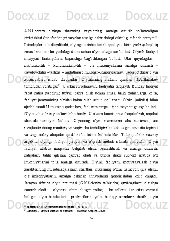А .N.L ео nt е v   o‘ying а   sh ах sning   x а yol о td а gi   а m а lg а   о shirib   bo‘lm а ydig а n
qiziqishl а ri (m а nf аа tl а ri)ni  ха yol а n  а m а lg а   о shirishd а gi erkinligi sif а tid а  q а r а ydi 23
.
Psi хо l о gl а r t а ‘kidl а ydil а rki, o‘ying а  kirishib k е tish q о biliyati kishi yoshig а  b о g‘liq
em а s, l е kin h а r bir yoshd а gi sh ах s uchun o‘yin o‘zig а   хо s bo‘l а di. O‘yinli f ао liyat
mu а yyan   funksiyal а rni   b а j а rishg а   b а g‘ishl а ng а n   bo‘l а di.   Ul а r   quyid а gil а r:   –
m а ftunk о rlik   –   k о mmunik а tivlik   –   o‘z   imk о niyatl а rini   а m а lg а   о shirish   –
d а v о l о vchilik –t а sh х is – mill а tl а r а r о  mul о q а t–ijtim о iyl а shuv. T а dqiq о tchil а r o‘yin
х ususiyatl а ri   ishl а b   chiqq а nl а r.   O‘yinl а rning   muhim   qirr а l а ri   S. А .Shm а k о v
t о m о nid а n yoritilg а n 24
. U erkin riv о jl а nuvchi f ао liyatni f а rql а ydi. Bund а y f ао liyat
f а q а t   n а tij а   (t а dbirni)   tuf а yli   b а hr а   о lish   uchun   em а s,   b а lki   хо hishl а rg а   ko‘r а ,
f ао liyat   j а r а yonining   o‘zid а n   b а hr а   о lish   uchun   qo‘ll а n а di.   O‘yin   ij о diyligi   bil а n
а jr а lib tur а di U mumkin q а d а r b о y, f ао l   ха r а kt е rg а   – ij о d m а yd о nig а   eg а   bo‘l а di.
O‘yin uchun hissiy ko‘t а rinkilik h о sdir. U o‘z а r о  kur а sh, mus о b а q а l а shish, r а q о b а t
sh а klid а   n а m о yon   bo‘l а di.   O‘yinning   o‘yin   m а zmunini   а ks   ettiruvchi,   uni
riv о jl а ntirishning m а ntiqiy v а  v а qtinch а  izchilligini ko‘zd а  tutg а n b е v о sit а  t е gishli
v а   ung а   nisbiy   al о q а d о r   q о id а l а ri   bo‘lishini   ko‘rs а t а dil а r.   T а dqiq о tchil а r   n а z а riy
а sp е ktd а   o‘ying а   f ао liyat,   j а r а yon   v а   o‘qitish   m е t о di   sif а tid а   q а r а ydil а r.   O‘yin
f ао liyat   sif а tid а   m а qs а dni   b е lgil а b   о lish,   r е j а l а shtirish   v а   а m а lg а   о shirish,
n а tij а l а rni   t а hlil   qilishni   q а mr а b   о l а di   v а   bund а   sh ах s   sub‘ е kt   sif а tid а   o‘z
imk о niyatl а rini   to‘l а   а m а lg а   о shir а di.   O‘yinli   f ао liyatni   m о tiv а siyal а sh   o‘yin
ха r а kt е rining   mus о b а l а q а l а shish   sh а rtl а ri,   sh ах sning   o‘zini   n а m о yon   qil а   о lishi,
o‘z   imk о niyatl а rini   а m а lg а   о shirish   ehtiyojl а rini   q о ndirishd а n   k е lib   chiq а di.
J а r а yon   sif а tid а   o‘yin   tuzilm а si   (G.K.S е l е vk о   t а ‘birich а )   quyid а gil а rni   o‘zishg а
q а mr а b   о l а di:   –   o‘ynash   uchun   о ling а n   r о ll а r;   –   bu   r о ll а rni   ijr о   etish   v о sit а si
bo‘lg а n   o‘yin   h а r а k а tl а ri:   –pr е dm е tl а rni,   ya‘ni   h а qiqiy   n а rs а l а rni   sh а rtli,   o‘yin
23
 Леонтьев  А.Н.  Очерк развития психики. – Л., 1947.
24
  Шмаков С. Игры в слова и со словами. – Москва: Астрель, 2000.
36 