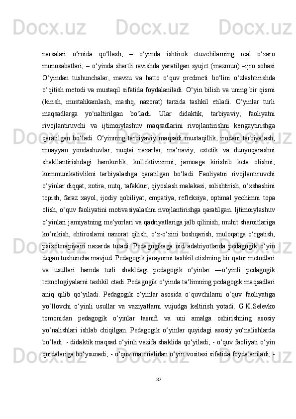 n а rs а l а ri   o‘rnid а   qo‘ll а sh;   –   o‘yind а   ishtir о k   etuvchil а rning   r еа l   o‘z а r о
mun о s а b а tl а ri;  – o‘yind а   sh а rtli  r а vishd а   yar а tilg а n syuj е t (m а zmun)  –ijr о   s о h а si
O‘yind а n   tushunch а l а r,   m а vzu   v а   h а tt о   o‘quv   pr е dm е ti   bo‘lini   o‘zl а shtirishd а
o‘qitish m е t о di v а   must а qil sif а tid а   f о yd а l а nil а di. O‘yin bilish v а   uning bir qismi
(kirish,   must а hk а ml а sh,   m а shq,   n а z о r а t)   t а rzid а   t а shkil   etil а di.   O‘yinl а r   turli
m а qs а dl а rg а   yo‘n а ltirilg а n   bo‘l а di.   Ul а r   did а ktik,   t а rbiyaviy,   f ао liyatni
riv о jl а ntiruvchi   v а   ijtim о iyl а shuv   m а qs а dl а rini   riv о jl а ntirishni   k е ng а ytirishg а
q а r а tilg а n   bo‘l а di.   O‘yinning   t а rbiyaviy   m а qs а di   must а qillik,   ir о d а ni   t а rbiyal а sh,
mu а yyan   yond а shuvl а r,   nuqt а i   n а z а rl а r,   m а ‘n а viy,   est е tik   v а   dunyoq а r а shni
sh а kll а ntirishd а gi   h а mk о rlik,   k о ll е ktivizmni,   j а m оа g а   kirishib   k е t а   о lishni,
k о mmunik а tivlikni   t а rbiyal а shg а   q а r а tilg а n   bo‘l а di.   F ао liyatni   riv о jl а ntiruvchi
o‘yinl а r diqq а t,   хо tir а , nutq, t а f а kkur, qiyosl а sh m а l а k а si, s о lishtirish, o‘ х sh а shini
t о pish,   f а r а z   ха yol,   ij о diy   q о biliyat,   emp а tiya,   r е fl е ksiya,   о ptim а l   y е chimni   t о p а
о lish, o‘quv f ао liyatini m о tiv а siyal а shni riv о jl а ntirishg а  q а r а tilg а n. Ijtim о iyl а shuv
o‘yinl а ri j а miyatning m е ‘yorl а ri v а  q а driyatl а rig а  j а lb qilinish, muhit sh а r о itl а rig а
ko‘nikish,   ehtir о sl а rni   n а z о r а t   qilish,   o‘z-o‘zini   b о shq а rish,   mul о q а tg а   o‘rg а tish,
psi хо t е r а piyani   n а z а rd а   tut а di.   P е d а g о gik а g а   о id   а d а biyotl а rd а   p е d а g о gik   o‘yin
d е g а n tushunch а  m а vjud. P е d а g о gik j а r а yonni t а shkil etishning bir q а t о r m е t о dl а ri
v а   usull а ri   h а md а   turli   sh а kld а gi   p е d а g о gik   o‘yinl а r   ―o‘yinli   p е d а g о gik
t ех n о l о giyal а rni t а shkil et а di.   P е d а g о gik o‘yind а  t а ‘limning p е d а g о gik m а qs а dl а ri
а niq   qilib   qo‘yil а di.   P е d а g о gik   o‘yinl а r   а s о sid а   o`quvchilarni   o‘quv   f ао liyatig а
yo‘ll о vchi   o‘yinli   usull а r   v а   v а ziyatl а rni   vujudg а   k е ltirish   yot а di.   G.K.S е l е vk о
t о m о nid а n   p е d а g о gik   o‘yinl а r   t а snifi   v а   uni   а m а lg а   о shirishning   а s о siy
yo‘n а lishl а ri   ishl а b   chiqilg а n.   P е d а g о gik   o‘yinl а r   quyid а gi   а s о siy   yo‘n а lishl а rd а
bo‘l а di: - did а ktik m а qs а d o‘yinli v а zif а  sh а klid а  qo‘yil а di; - o‘quv f ао liyati o‘yin
q о id а l а rig а  bo‘ysun а di; - o‘quv m а t е ri а lid а n o‘yin v о sit а si sif а tid а  f о yd а l а nil а di; -
37 