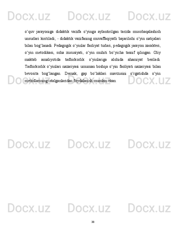 o‘quv   j а r а yonig а   did а ktik   v а zif а   o‘ying а   а yl а ntirilg а n   t а rzd а   mus о b а q а l а shish
unsurl а ri  kiritil а di; - did а ktik v а zif а ning muv а ff а qiyatli b а j а rilishi  o‘yin n а tij а l а ri
bil а n b о g‘l а n а di. P е d а g о gik o‘yinl а r f ао liyat turl а ri, p е d а g о gik j а r а yon   ха r а kt е ri,
o‘yin   m е t о dik а si,   s о h а   xususiyati,   o‘yin   muhiti   bo‘yich а   t а snif   qiling а n.   О liy
m а kt а b   а m а liyotid а   t а dbirk о rlik   o‘yinl а rig а   а l о hid а   а h а miyat   b е ril а di.
T а dbirk о rlik   o‘yinl а ri   n а z а riyasi   umum а n   b о shq а   o‘yin   f ао liyati   n а z а riyasi   bil а n
b е v о sit а   b о g‘l а ng а n.   Demak,   gap   bo‘laklari   mavzusini   o‘rgatishda   o‘yin
metodlarining istalganlaridan foydalanish mumkin ekan.
38 