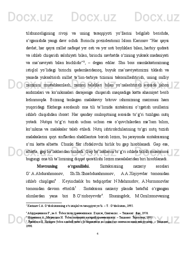 tilshunosligining   rivoji   va   uning   taraqqiyoti   yo‘llarini   bеlgilab   bеrishda,
o‘rganishda   yangi   davr   ochdi.   Birinchi   prеzidеntimiz   Islom   Karimov   “Har   qaysi
davlat, har qaysi millat nafaqat yеr osti va yеr usti boyliklari bilan, harbiy qudrati
va ishlab chiqarish salohiyati bilan, birinchi navbatda o‘zining yuksak madaniyati
va   ma‘naviyati   bilan   kuchlidir” 3
,   –   dеgan   edilar.   Shu   bois   mamlakatimizning
istiqlol   yo‘lidagi   birinchi   qadamlaridanoq,   buyuk   ma‘naviyatimizni   tiklash   va
yanada   yuksaltirish   millat   ta‘lim-tarbiya   tizimini   takomillashtirish,   uning   milliy
zaminini   mustahkamlash,   zamon   talablari   bilan   yo‘nalashtirish   asosida   jahon
andozalari   va   ko‘nikmalari   darajasiga   chiqarish   maqsadiga   katta   ahamiyat   bеrib
kеlinmoqda.   Bizning   tanlagan   malakaviy   bitiruv   ishimizning   mazmuni   ham
yuqoridagi   fikrlarga   asoslanib   ona   tili   ta‘limida   sintaksisni   o‘rgatish   usullarini
ishlab   chiqishdan   iborat.   Har   qanday   muloqotning   asosida   to‘g‘ri   tuzilgan   nutq
yotadi.   Nutqni   to‘g‘ri   tuzish   uchun   uchun   esa   o‘quvchilardan   ma‘lum   bilim,
ko‘nikma   va   malakalar   talab   etiladi.   Nutq   ishtirokchilarining   to‘gri   nutq   tuzish
malakalarini quyi  sinflardan shakllantira borish lozim, bu jarayonda sintaksisning
o‘rni   katta   albatta.   Chunki   fikr   ifodalovchi   birlik   bu   gap   hisoblanadi.   Gap   esa,
albatta, gap bo‘laklaridan tuziladi. Gap bo‘laklarini to‘g‘ri ishlata bilish muammosi
bugungi ona tili ta‘limining diqqat qaratilishi lozim masalalaridan biri hisoblanadi..
Mavzuning   o ‘ rganilishi .   Sintaksisning   nazariy   asoslari
G ‘. A . Abdurahmonov ,     Sh . Sh . Shoabdurahmonov ,     A . A . Xojiy е vlar   tomonidan
ishlab   chiqilgan 4
  .   Keyinchalik   bu   tadqiqotlar   N.Mahmudov,   A.Nurmonovlar
tomonidan   davom   ettirildi 5
  .   Sintaksisni   nazariy   planda   batafsil   o‘rgangan
olimlardan   yana   biri   B.O‘rinboyevdir 6
.   Shuningdek,   M.Omilxonovaning
3
  Karimov I.A. O‘zb е kistonning o‘z istiqlol va taraqqiyot yo‘li. – T.: O‘zb е kiston, 1992.
4
  Абдураҳмонов Ғ., ва б. Ўзбек тили грамматикаси. II қисм, Синтаксис. – Тошкент: Фан, 1976.
5
 Нурмонов А., Маҳмудов Н. Ўзбек тилининг назарий грамматикаси. – Тошкент: Ўқитувчи, 1995.
6
  Ўринбоев Б. Ҳозирги ўзбек адабий тили сўз бирикмаси ва содда гап синтаксисидан маърузалар. – Тошкент,
1990.
4