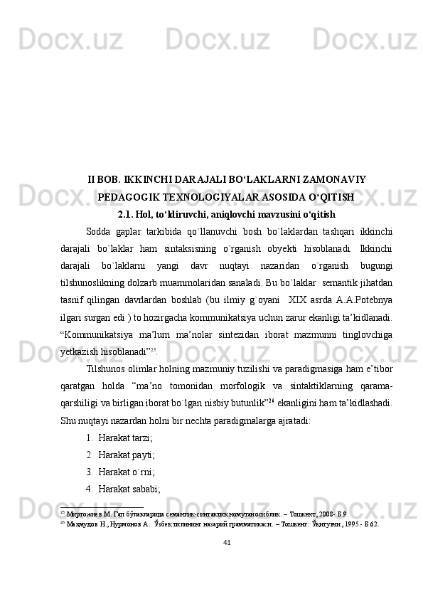 II BOB.   IKKINCHI DARAJALI BO‘LAKLARNI ZAMONAVIY
PEDAGOGIK TEXNOLOGIYALAR ASOSIDA O QITISHʻ
2.1. Hol, to‘ldiruvchi, aniqlovchi mavzusini o‘qitish
Sodda   gaplar   tarkibida   qo`llanuvchi   bosh   bo`laklardan   tashqari   ikkinchi
darajali   bo`laklar   ham   sintaksisning   o`rganish   obyekti   hisoblanadi.   Ikkinchi
darajali   bo`laklarni   yangi   davr   nuqtayi   nazaridan   o`rganish   bugungi
tilshunoslikning dolzarb muammolaridan sanaladi. Bu bo`laklar  semantik jihatdan
tasnif   qilingan   davrlardan   boshlab   (bu   ilmiy   g`oyani     XIX   asrda   A.A.Potebnya
ilgari surgan edi ) to hozirgacha kommunikatsiya uchun zarur ekanligi ta’kidlanadi.
“ Kommunikatsiya   ma’lum   ma’nolar   sintezidan   iborat   mazmunni   tinglovchiga
yetkazish hisoblanadi ” 25
.  
Tilshunos olimlar holning mazmuniy tuzilishi va paradigmasiga ham e’tibor
qaratgan   holda   “ma’no   tomonidan   morfologik   va   sintaktiklarning   qarama-
qarshiligi va birligan iborat bo`lgan nisbiy butunlik” 26
 ekanligini ham ta’kidlashadi.
Shu nuqtayi nazardan holni bir nechta paradigmalarga ajratadi:
1. Harakat tarzi;
2. Harakat payti;
3. Harakat o`rni;
4. Harakat sababi;
25
 Мирт о жиев М. Гап бўлакларида  семантик-синтактик номутаносиблик.  –  Тошкент, 2008- Б.9.
26
 Маҳмудов Н., Нурмонов А.  Ўзбек тилининг назарий грамматикаси.  –  Тошкент: Ўқитувчи, 1995.- Б.62.
41 