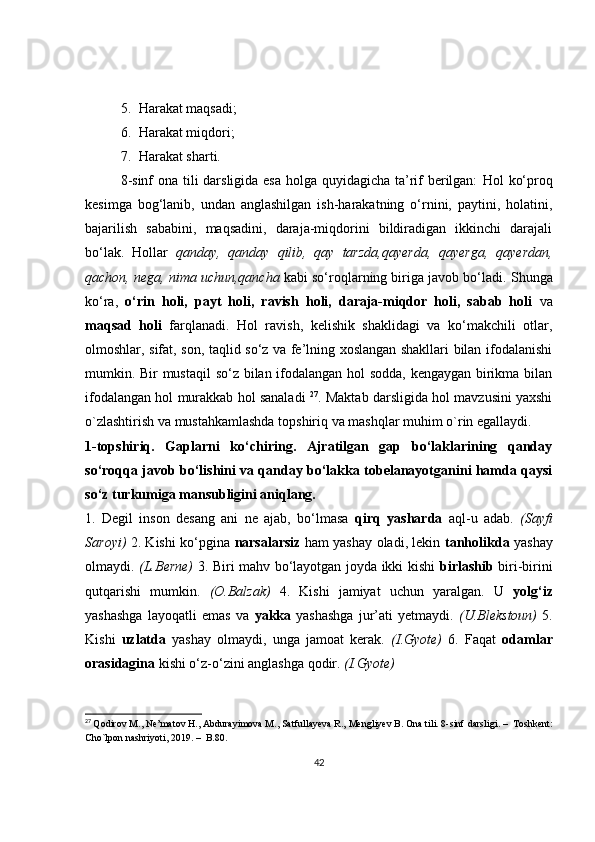 5. Harakat maqsadi;
6. Harakat miqdori;
7. Harakat sharti.
8-sinf  ona tili  darsligida esa  holga quyidagicha ta’rif  berilgan:   Hol ko‘proq
kesimga   bog‘lanib,   undan   anglashilgan   ish-harakatning   o‘rnini,   paytini,   holatini,
bajarilish   sababini,   maqsadini,   daraja-miqdorini   bildiradigan   ikkinchi   darajali
bo‘lak.   Hollar   qanday,   qanday   qilib,   qay   tarzda,qayerda,   qayerga,   qayerdan,
qachon, nega, nima uchun,qancha  kabi so‘roqlarning biriga javob bo‘ladi.  Shunga
ko‘ra,   o‘rin   holi,   payt   holi,   ravish   holi,   daraja-miqdor   holi,   sabab   holi   va
maqsad   holi   farqlanadi.   Hol   ravish,   kelishik   shaklidagi   va   ko‘makchili   otlar,
olmoshlar, sifat, son, taqlid so‘z va fe’lning xoslangan shakllari bilan ifodalanishi
mumkin. Bir mustaqil  so‘z bilan ifodalangan hol sodda, kengaygan birikma bilan
ifodalangan hol murakkab hol sanaladi   27
. Maktab darsligida hol mavzusini yaxshi
o`zlashtirish va mustahkamlashda topshiriq va mashqlar muhim o`rin egallaydi. 
1-topshiriq.   Gaplarni   ko‘chiring.   Ajratilgan   gap   bo‘laklarining   qanday
so‘roqqa javob bo‘lishini va qanday bo‘lakka tobelanayotganini hamda qaysi
so‘z turkumiga mansubligini aniqlang.
1.   Degil   inson   desang   ani   ne   ajab,   bo‘lmasa   qirq   yasharda   aql-u   adab.   (Sayfi
Saroyi)   2. Kishi ko‘pgina   narsalarsiz   ham yashay oladi, lekin   tanholikda   yashay
olmaydi.   (L.Berne)   3. Biri mahv bo‘layotgan joyda ikki kishi   birlashib   biri-birini
qutqarishi   mumkin.   (O.Balzak)   4.   Kishi   jamiyat   uchun   yaralgan.   U   yolg‘iz
yashashga   layoqatli   emas   va   yakka   yashashga   jur’ati   yetmaydi.   (U.Blekstoun)   5.
Kishi   uzlatda   yashay   olmaydi,   unga   jamoat   kerak.   (I.Gyote)   6.   Faqat   odamlar
orasidagina  kishi o‘z-o‘zini anglashga qodir.  (I.Gyote)
27
  Qodirov M., Ne’matov H., Abdurayimova M., Satfullayeva R., Mengliyev B. Ona tili. 8-sinf  darsligi .  –    Toshkent :
Cho ` lpon   nashriyoti , 2019.  –    B .80.
42 