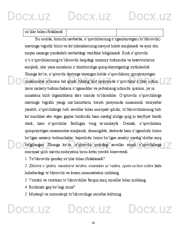 so‘zlar bilan ifodalandi
Bu usulda, birinchi navbatda, o‘quvchilarning o‘rganilayotgan (to‘ldiruvchi)
mavzuga tegishli bilim va ko‘nikmalarining mavjud holati aniqlanadi va ayni shu
nuqtai nazarga yondashib navbatdagi vazifalar belgilanadi. Endi o‘qituvchi
o‘z o‘quvchilarining to‘ldiruvchi haqidagi umumiy tushuncha va tasavvurlarini
aniqladi, ular yana nimalarni o‘zlashtirishga qiziqishayotganligi oydinlashdi.
Shunga ko‘ra, o‘qituvchi dasturga tayangan holda o‘quvchilarni qiziqtirayotgan
muammolar echimini hal qiladi. Mashg‘ulot jarayonida o‘quvchilar o‘zlari uchun
zarur nazariy tushunchalarni o‘rganadilar va jadvalning uchinchi qismini, ya`ni
nimalarni   bilib   olganliklarni   dars   oxirida   to‘ldiradilar.   O‘qituvchi   o‘quvchilarga
mavzuga   tegishli   yangi   ma`lumotlarni   berish   jarayonida   muammoli   vaziyatlar
yaratib, o‘quvchilarga turli savollar bilan murojaat qilishi, to‘ldiruvchilarning turli
ko‘rinishlari aks etgan gaplar tuzdirishi  ham mashg‘ulotga qizg`in kayfiyat  baxsh
etadi,   ham   o‘quvchilar   faolligini   teng   ta`minlaydi.   Demak,   o‘quvchilarni
qiziqirayotgan muammolar aniqlandi, shuningdek, dasturda ham o‘rganilishi lozim
bo‘lgan nazariy tushunchalar, bajarilishi lozim bo‘lgan amaliy mashg‘ulotlar aniq
belgilangan.   Shunga   ko‘ra,   o‘qituvchi   quyidagi   savollar   orqali   o‘quvchilarga
murojaat qilib mavzu mohiyatini birin-ketin yoritib boraveradi:
1. To‘ldiruvchi qanday so‘zlar bilan ifodalanadi?
2. Kitobni o‘qidim, mevalarni terdim, onamdan so‘radim, opam uchun oldim   kabi
holatlardagi to‘ldiruvchi va kesim munosabatini izohlang.
3.  Vositali va vositasiz to‘ldiruvchilar farqini aniq misollar bilan izohlang.
4.  Birikmali gap bo‘lagi nima?
5.  Mustaqil va nomustaqil to‘ldiruvchiga misollar keltiring.
46