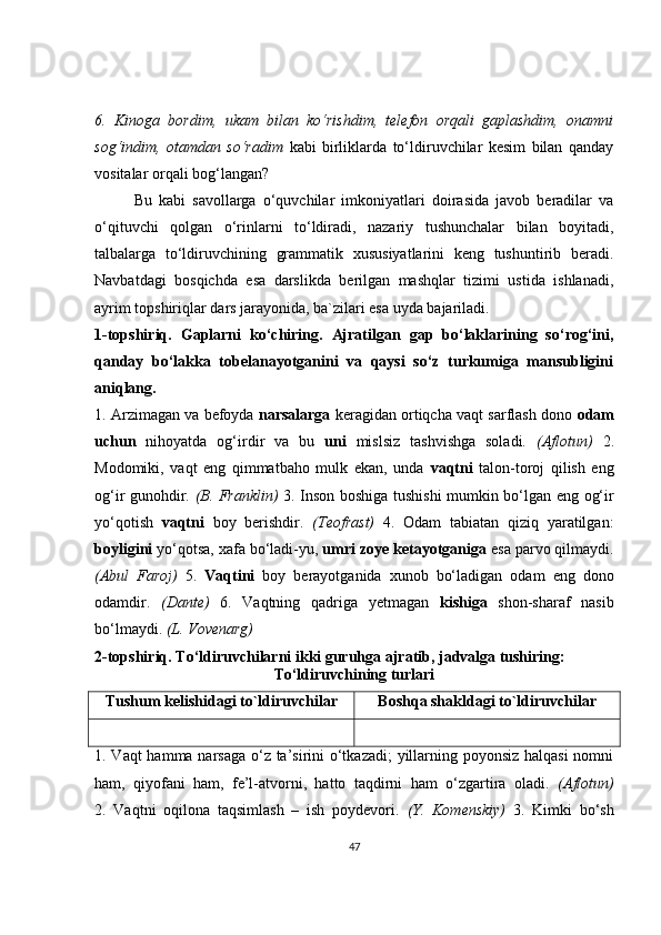 6.   Kinoga   bordim,   ukam   bilan   ko‘rishdim,   telefon   orqali   gaplashdim,   onamni
sog‘indim,   otamdan   so‘radim   kabi   birliklarda   to‘ldiruvchilar   kesim   bilan   qanday
vositalar orqali bog‘langan?
Bu   kabi   savollarga   o‘quvchilar   imkoniyatlari   doirasida   javob   beradilar   va
o‘qituvchi   qolgan   o‘rinlarni   to‘ldiradi,   nazariy   tushunchalar   bilan   boyitadi,
talbalarga   to‘ldiruvchining   grammatik   xususiyatlarini   keng   tushuntirib   beradi.
Navbatdagi   bosqichda   esa   darslikda   berilgan   mashqlar   tizimi   ustida   ishlanadi,
ayrim topshiriqlar dars jarayonida, ba`zilari esa uyda bajariladi. 
1-topshiriq.   Gaplarni   ko‘chiring.   Ajratilgan   gap   bo‘laklarining   so‘rog‘ini,
qanday   bo‘lakka   tobelanayotganini   va   qaysi   so‘z   turkumiga   mansubligini
aniqlang.
1. Arzimagan va befoyda  narsalarga  keragidan ortiqcha vaqt sarflash dono  odam
uchun   nihoyatda   og‘irdir   va   bu   uni   mislsiz   tashvishga   soladi.   (Aflotun)   2.
Modomiki,   vaqt   eng   qimmatbaho   mulk   ekan,   unda   vaqtni   talon-toroj   qilish   eng
og‘ir gunohdir.   (B. Franklin)   3. Inson boshiga tushishi  mumkin bo‘lgan eng og‘ir
yo‘qotish   vaqtni   boy   berishdir.   (Teofrast)   4.   Odam   tabiatan   qiziq   yaratilgan:
boyligini  yo‘qotsa, xafa bo‘ladi-yu,  umri zoye ketayotganiga  esa parvo qilmaydi.
(Abul   Faroj)   5.   Vaqtini   boy   berayotganida   xunob   bo‘ladigan   odam   eng   dono
odamdir.   (Dante)   6.   Vaqtning   qadriga   yetmagan   kishiga   shon-sharaf   nasib
bo‘lmaydi.  (L. Vovenarg)
2-topshiriq.   To‘ldiruvchilarni ikki guruhga ajratib, jadvalga tushiring:
To‘ldiruvchining turlari
Tushum kelishidagi to`ldiruvchilar Boshqa shakldagi to`ldiruvchilar
1. Vaqt hamma narsaga o‘z ta’sirini o‘tkazadi;  yillarning poyonsiz halqasi  nomni
ham,   qiyofani   ham,   fe’l-atvorni,   hatto   taqdirni   ham   o‘zgartira   oladi.   (Aflotun)
2.   Vaqtni   oqilona   taqsimlash   –   ish   poydevori.   (Y.   Komenskiy)   3.   Kimki   bo‘sh
47 