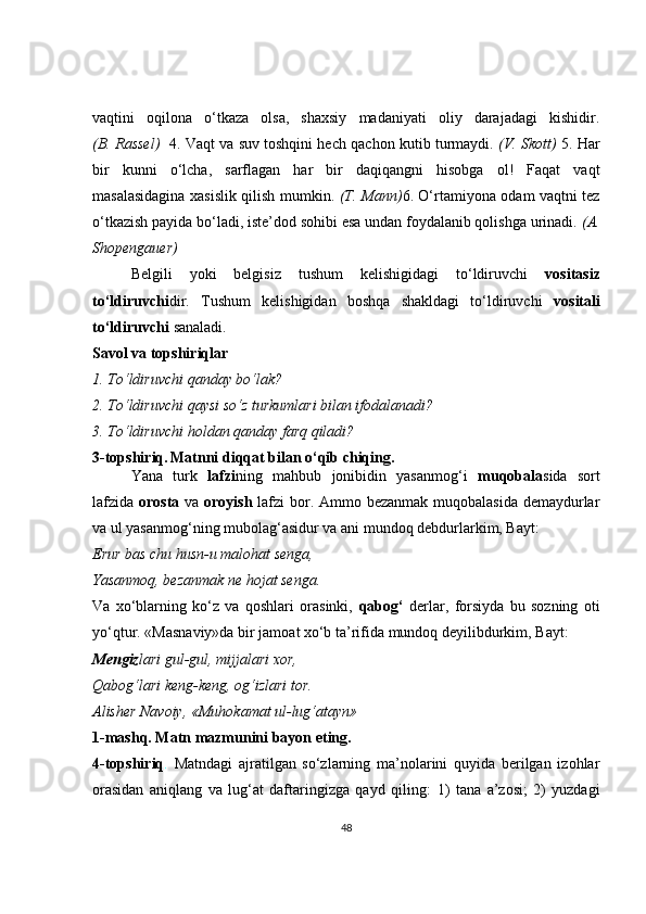 vaqtini   oqilona   o‘tkaza   olsa,   shaxsiy   madaniyati   oliy   darajadagi   kishidir.
(B. Rassel)    4. Vaqt va suv toshqini hech qachon kutib turmaydi.  (V. Skott)   5. Har
bir   kunni   o‘lcha,   sarflagan   har   bir   daqiqangni   hisobga   ol!   Faqat   vaqt
masalasidagina xasislik qilish mumkin.   (T. Mann) 6. O‘rtamiyona odam vaqtni tez
o‘tkazish payida bo‘ladi, iste’dod sohibi esa undan foydalanib qolishga urinadi.  (A.
Shopengauer)
Belgili   yoki   belgisiz   tushum   kelishigidagi   to‘ldiruvchi   vositasiz
to‘ldiruvchi dir.   Tushum   kelishigidan   boshqa   shakldagi   to‘ldiruvchi   vositali
to‘ldiruvchi  sanaladi. 
Savol va topshiriqlar
1. To‘ldiruvchi qanday bo‘lak?
2. To‘ldiruvchi qaysi so‘z turkumlari bilan ifodalanadi?
3. To‘ldiruvchi holdan qanday farq qiladi?
3-topshiriq.   Matnni diqqat bilan o‘qib chiqing.
Yana   turk   lafzi ning   mahbub   jonibidin   yasanmog‘i   muqobala sida   sort
lafzida   orosta   va   oroyish   lafzi  bor. Ammo bezanmak muqobalasida demaydurlar
va ul yasanmog‘ning mubolag‘asidur va ani mundoq debdurlarkim, Bayt:
Erur bas chu husn-u malohat senga,
Yasanmoq, bezanmak ne hojat senga.
Va   xo‘blarning   ko‘z   va   qoshlari   orasinki,   qabog‘   derlar,   forsiyda   bu   sozning   oti
yo‘qtur. «Masnaviy»da bir jamoat xo‘b ta’rifida mundoq deyilibdurkim, Bayt:
Mengiz lari gul-gul, mijjalari xor,
Qabog‘lari keng-keng, og‘izlari tor.
Alisher Navoiy, «Muhokamat ul-lug‘atayn»
1-mashq. Matn mazmunini bayon eting.
4-topshiriq .   Matndagi   ajratilgan   so‘zlarning   ma’nolarini   quyida   berilgan   izohlar
orasidan   aniqlang   va   lug‘at   daftaringizga   qayd   qiling:   1)   tana   a’zosi;   2)   yuzdagi
48 