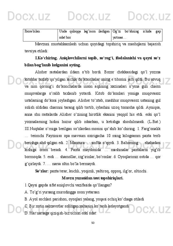 Ibora bilan Unda   quloqqa   lag’mon   iladigan
odat bor Og’zi   bo‘shning   ichida   gap
yotmas…
Mavzuni   mustahkamlash   uchun   quyidagi   topshiriq   va   mashqlarni   bajarish
tavsiya etiladi: 
I.Ko‘chiring.   Aniqlovchilarni   topib,   so‘rog‘i,   ifodalanishi   va   qaysi   so‘z
bilan bog‘lanib kelganini ayting. 
Alisher   rastalardan   ildam   o‘tib   bordi.   Bozor   chekkasidagi   qo‘l   yozma
kitoblar taxlab qo‘yilgan kichik do‘konchalar uning e`tiborini jalb qildi. Bu sovuq
va   nim   qorong‘i   do‘konchalarda   inson   aqlining   xazinalari   o‘yma   guli   charm
muqovalarga   o‘ralib   taxlanib   yotardi.   Kitob   do‘konlari   yoniga   muqovasoz
ustalarning do‘koni joylashgan. Alisher to‘xtab, mashhur muqovasoz ustaning gul
solish   oldidan   charmni   tarang  qilib  tortib,  iylashini   uzoq   tomosha   qildi.  Ayniqsa,
anna   shu   rastalarda   Alisher   o‘zining   hirotlik   ekanini   yaqqol   his   etdi.   eski   qo‘l
yozmalarning   hidini   huzur   qilib   iskarkan,   u   ketishga   shoshilmasdi.   (L.Bat.)
III.Nuqtalar  o‘rniga berilgan so‘zlardan mosini  qo‘shib ko‘chiring. 1. Farg‘onalik
…   terimchi   Fayziniso   opa   mavsum   oxirigacha   10   ming   kilogramm   paxta   terib
berishga ahd qilgan edi. 2. Manzura … sinfda o‘qiydi. 3. Bahorning … shabadasi
kishiga   orom   beradi.   4.   Paxta   maydonida   …   mashinalar   paxtalarni   yig‘ib
bormoqda. 5. esdi … shamollar, izg‘irinlar, bo‘ronlar. 6. Oyoqlarimiz ostida … qor
g‘ijirlaydi. 7. … narsa oltin bo‘la bermaydi. 
So‘zlar:  paxta terar, kuchli, yoqimli, yaltiroq, oppoq, ilg‘or, oltinchi.
Mavzu yuzasidan test topshiriqlari.
1.Qaysi gapda sifat aniqlovchi vazifasida qo‘llangan? 
A. To‘g‘ri yursang murodingga oson yetarsan 
B. Ayol sochlari parishon, oyoqlari yalang, yoqasi ochiq ko‘chaga otiladi 
C. Bir xotin sabzavotlar solingan xaltasini ko‘tarib kelayotgandi 
D. Har narsaga qiziqish-biz uchun eski odat. 
50 