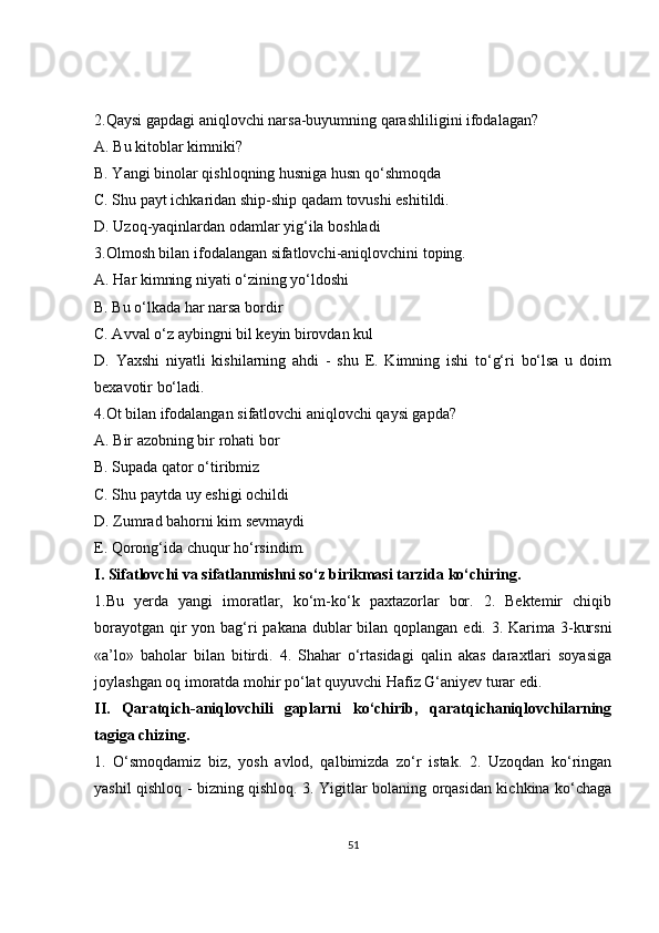 2.Qaysi gapdagi aniqlovchi narsa-buyumning qarashliligini ifodalagan? 
A. Bu kitoblar kimniki? 
B. Yangi binolar qishloqning husniga husn qo‘shmoqda 
C. Shu payt ichkaridan ship-ship qadam tovushi eshitildi. 
D. Uzoq-yaqinlardan odamlar yig‘ila boshladi 
3.Olmosh bilan ifodalangan sifatlovchi-aniqlovchini toping. 
A. Har kimning niyati o‘zining yo‘ldoshi 
B. Bu o‘lkada har narsa bordir 
C. Avval o‘z aybingni bil keyin birovdan kul 
D.   Yaxshi   niyatli   kishilarning   ahdi   -   shu   E.   Kimning   ishi   to‘g‘ri   bo‘lsa   u   doim
bexavotir bo‘ladi. 
4.Ot bilan ifodalangan sifatlovchi aniqlovchi qaysi gapda? 
A. Bir azobning bir rohati bor 
B. Supada qator o‘tiribmiz 
C. Shu paytda uy eshigi ochildi 
D. Zumrad bahorni kim sevmaydi 
E. Qorong‘ida chuqur ho‘rsindim.
I. Sifatlovchi va sifatlanmishni so‘z birikmasi tarzida ko‘chiring. 
1.Bu   yerda   yangi   imoratlar,   ko‘m-ko‘k   paxtazorlar   bor.   2.   Bektemir   chiqib
borayotgan qir yon bag‘ri pakana dublar  bilan qoplangan edi. 3. Karima 3-kursni
«a’lo»   baholar   bilan   bitirdi.   4.   Shahar   o‘rtasidagi   qalin   akas   daraxtlari   soyasiga
joylashgan oq imoratda mohir po‘lat quyuvchi Hafiz G‘aniyev turar edi. 
II.   Qaratqich-aniqlovchili   gaplarni   ko‘chirib,   qaratqichaniqlovchilarning
tagiga chizing. 
1.   O‘smoqdamiz   biz,   yosh   avlod,   qalbimizda   zo‘r   istak.   2.   Uzoqdan   ko‘ringan
yashil qishloq - bizning qishloq. 3. Yigitlar bolaning orqasidan kichkina ko‘chaga
51 