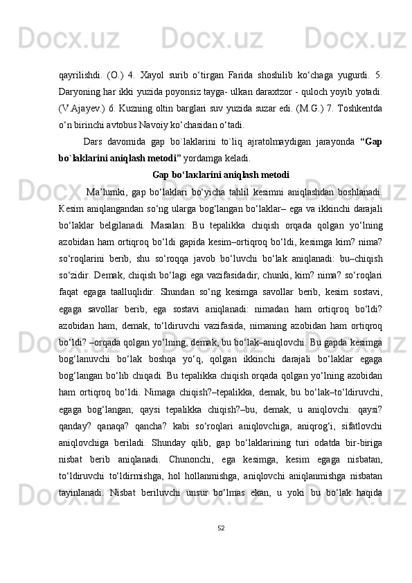 qayrilishdi.   (O.)   4.   Xayol   surib   o‘tirgan   Farida   shoshilib   ko‘chaga   yugurdi.   5.
Daryoning har ikki yuzida poyonsiz tayga- ulkan daraxtzor - quloch yoyib yotadi.
(V.Ajayev.) 6. Kuzning oltin barglari suv yuzida suzar edi. (M.G.) 7. Toshkentda
o‘n birinchi avtobus Navoiy ko‘chasidan o‘tadi.
Dars   davomida   gap   bo`laklarini   to`liq   ajratolmaydigan   jarayonda   “Gap
bo`laklarini aniqlash metodi”  yordamga keladi. 
Gap bo‘la к larini aniqlash metodi
  Ma’lumki,   gap   bo‘laklari   bo‘yicha   tahlil   kesimni   aniqlashdan   boshlanadi.
К esim  aniqlangandan so‘ng ularga bog‘langan bo‘laklar– ega va ikkinchi  darajali
bo‘laklar   belgilanadi.   Masalan:   Bu   tepalikka   chiqish   orqada   qolgan   yo‘lning
azobidan   ham   ortiqroq   bo‘ldi   gapida   kesim–ortiqroq   bo‘ldi,   kesimga   kim?   nima?
so‘roqlarini   berib,   shu   so‘roqqa   javob   bo‘luvchi   bo‘lak   aniqlanadi:   bu–chiqish
so‘zidir. Demak, chiqish bo‘lagi  ega vazifasidadir, chunki, kim? nima? so‘roqlari
faqat   egaga   taalluqlidir.   Shundan   so‘ng   kesimga   savollar   berib,   kesim   sostavi,
egaga   savollar   berib,   ega   sostavi   aniqlanadi:   nimadan   ham   ortiqroq   bo‘ldi?
azobidan   ham,   demak,   to‘ldiruvchi   vazifasida,   nimaning   azobidan   ham   ortiqroq
bo‘ldi? –orqada qolgan yo‘lning, demak, bu bo‘lak–aniqlovchi. Bu gapda kesimga
bog‘lanuvchi   bo‘lak   boshqa   yo‘q,   qolgan   ikkinchi   darajali   bo‘laklar   egaga
bog‘langan  bo‘lib chiqadi. Bu  tepalikka chiqish orqada qolgan yo‘lning azobidan
ham   ortiqroq   bo‘ldi.   Nimaga   chiqish?–tepalikka,   demak,   bu   bo‘lak–to‘ldiruvchi,
egaga   bog‘langan;   qaysi   tepalikka   chiqish?–bu,   demak,   u   aniqlovchi:   qaysi?
qanday?   qanaqa?   qancha?   kabi   so‘roqlari   aniqlovchiga,   aniqrog‘i,   sifatlovchi
aniqlovchiga   beriladi.   Shunday   qilib,   gap   bo‘laklarining   turi   odatda   bir-biriga
nisbat   berib   aniqlanadi.   Chunonchi,   ega   kesimga,   kesim   egaga   nisbatan,
to‘ldiruvchi   to‘ldirmishga,   hol   hollanmishga,   aniqlovchi   aniqlanmishga   nisbatan
tayinlanadi.   Nisbat   beriluvchi   unsur   bo‘lmas   ekan,   u   yoki   bu   bo‘lak   haqida
52