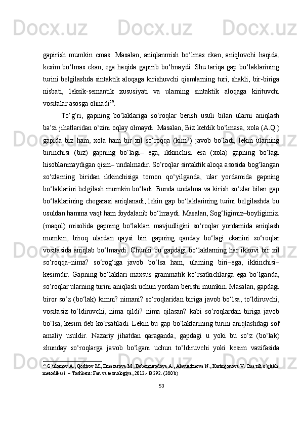 gapirish   mumkin   emas.   Masalan,   aniqlanmish   bo‘lmas   ekan,   aniqlovchi   haqida,
kesim  bo‘lmas ekan, ega haqida gapirib bo‘lmaydi. Shu tariqa gap bo‘laklarining
turini  belgilashda  sintaktik aloqaga  kirishuvchi  qismlarning turi, shakli, bir-biriga
nisbati,   leksik-semantik   xususiyati   va   ularning   sintaktik   aloqaga   kirituvchi
vositalar asosga olinadi 29
.
To‘g‘ri,   gapning   bo‘laklariga   so‘roqlar   berish   usuli   bilan   ularni   aniqlash
ba’zi jihatlaridan o‘zini oqlay olmaydi. Masalan, Biz ketdik bo‘lmasa, xola (A.Q.)
gapida   biz   ham,   xola   ham   bir   xil   so‘roqqa   (kim?)   javob   bo‘ladi,   lekin   ularning
birinchisi   (biz)   gapning   bo‘lagi–   ega,   ikkinchisi   esa   (xola)   gapning   bo‘lagi
hisoblanmaydigan qism– undalmadir. So‘roqlar sintaktik aloqa asosida bog‘langan
so‘zlarning   biridan   ikkinchisiga   tomon   qo‘yilganda,   ular   yordamida   gapning
bo‘laklarini belgilash mumkin bo‘ladi. Bunda undalma va kirish so‘zlar bilan gap
bo‘laklarining chegarasi  aniqlanadi, lekin gap bo‘laklarining turini belgilashda bu
usuldan hamma vaqt ham foydalanib bo‘lmaydi. Masalan, Sog‘ligimiz–boyligimiz.
(maqol)   misolida   gapning   bo‘laklari   mavjudligini   so‘roqlar   yordamida   aniqlash
mumkin,   biroq   ulardan   qaysi   biri   gapning   qanday   bo‘lagi   ekanini   so‘roqlar
vositasida   aniqlab   bo‘lmaydi.   Chunki   bu  gapdagi   bo‘laklarning   har   ikkovi   bir   xil
so‘roqqa–nima?   so‘rog‘iga   javob   bo‘lsa   ham,   ularning   biri–ega,   ikkinchisi–
kesimdir.   Gapning   bo‘laklari   maxsus   grammatik   ko‘rsatkichlarga   ega   bo‘lganda,
so‘roqlar ularning turini aniqlash uchun yordam berishi mumkin. Masalan, gapdagi
biror so‘z (bo‘lak) kimni? nimani? so‘roqlaridan biriga javob bo‘lsa, to‘ldiruvchi,
vositasiz   to‘ldiruvchi,   nima   qildi?   nima   qilasan?   kabi   so‘roqlardan   biriga   javob
bo‘lsa, kesim deb ko‘rsatiladi. Lekin bu gap bo‘laklarining turini aniqlashdagi sof
amaliy   usuldir.   Nazariy   jihatdan   qaraganda,   gapdagi   u   yoki   bu   so‘z   (bo‘lak)
shunday   so‘roqlarga   javob   bo‘lgani   uchun   to‘ldiruvchi   yoki   kesim   vazifasida
29
  G ` ulomov   A .,  Qodirov   M .,  Ernazarova   M .,  Bobomurodova   A .,  Alavutdinova   N .,  Karimjonova   V .  Ona   tili   o ` qitish  
metodikasi . –  Toshkent :  Fan   va   texnologiya , 2012.-  B .292. (380  b )
53 