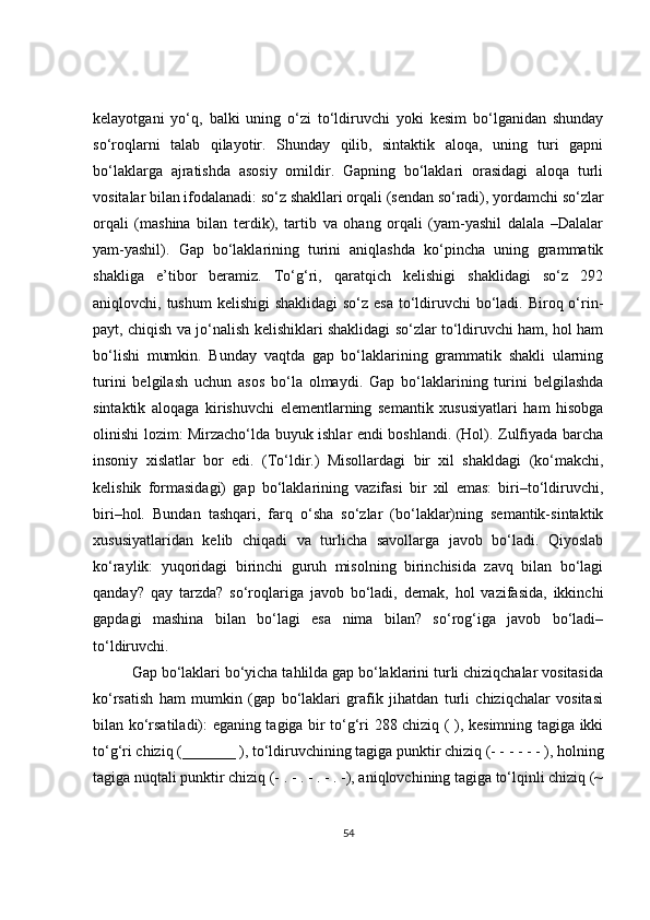kelayotgani   yo‘q,   balki   uning   o‘zi   to‘ldiruvchi   yoki   kesim   bo‘lganidan   shunday
so‘roqlarni   talab   qilayotir.   Shunday   qilib,   sintaktik   aloqa,   uning   turi   gapni
bo‘laklarga   ajratishda   asosiy   omildir.   Gapning   bo‘laklari   orasidagi   aloqa   turli
vositalar bilan ifodalanadi: so‘z shakllari orqali (sendan so‘radi), yordamchi so‘zlar
orqali   (mashina   bilan   terdik),   tartib   va   ohang   orqali   (yam-yashil   dalala   –Dalalar
yam-yashil).   Gap   bo‘laklarining   turini   aniqlashda   ko‘pincha   uning   grammatik
shakliga   e’tibor   beramiz.   To‘g‘ri,   qaratqich   kelishigi   shaklidagi   so‘z   292
aniqlovchi, tushum  kelishigi  shaklidagi  so‘z esa to‘ldiruvchi  bo‘ladi. Biroq o‘rin-
payt, chiqish va jo‘nalish kelishiklari shaklidagi so‘zlar to‘ldiruvchi ham, hol ham
bo‘lishi   mumkin.   Bunday   vaqtda   gap   bo‘laklarining   grammatik   shakli   ularning
turini   belgilash   uchun   asos   bo‘la   olmaydi.   Gap   bo‘laklarining   turini   belgilashda
sintaktik   aloqaga   kirishuvchi   elementlarning   semantik   xususiyatlari   ham   hisobga
olinishi lozim: Mirzacho‘lda buyuk ishlar endi boshlandi. (Hol). Zulfiyada barcha
insoniy   xislatlar   bor   edi.   (To‘ldir.)   Misollardagi   bir   xil   shakldagi   (ko‘makchi,
kelishik   formasidagi)   gap   bo‘laklarining   vazifasi   bir   xil   emas:   biri–to‘ldiruvchi,
biri–hol.   Bundan   tashqari,   farq   o‘sha   so‘zlar   (bo‘laklar)ning   semantik-sintaktik
xususiyatlaridan   kelib   chiqadi   va   turlicha   savollarga   javob   bo‘ladi.   Qiyoslab
ko‘raylik:   yuqoridagi   birinchi   guruh   misolning   birinchisida   zavq   bilan   bo‘lagi
qanday?   qay   tarzda?   so‘roqlariga   javob   bo‘ladi,   demak,   hol   vazifasida,   ikkinchi
gapdagi   mashina   bilan   bo‘lagi   esa   nima   bilan?   so‘rog‘iga   javob   bo‘ladi–
to‘ldiruvchi.
Gap bo‘laklari bo‘yicha tahlilda gap bo‘laklarini turli chiziqchalar vositasida
ko‘rsatish   ham   mumkin   (gap   bo‘laklari   grafik   jihatdan   turli   chiziqchalar   vositasi
bilan ko‘rsatiladi): eganing tagiga bir to‘g‘ri 288 chiziq ( ), kesimning tagiga ikki
to‘g‘ri chiziq (_______ ), to‘ldiruvchining tagiga punktir chiziq (- - - - - - ), holning
tagiga nuqtali punktir chiziq (- . - . - . - . -), aniqlovchining tagiga to‘lqinli chiziq (~
54 