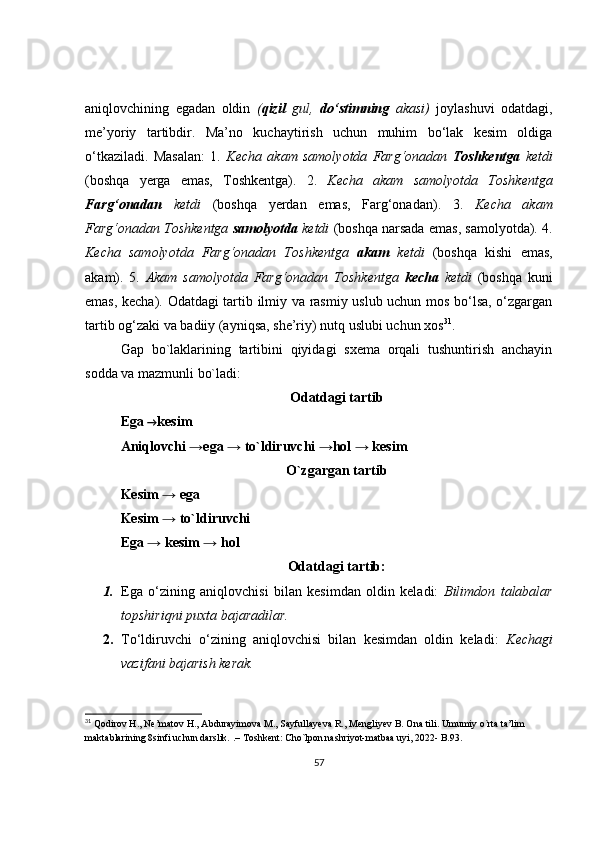 aniqlovchining   egadan   oldin   ( qizil   gul,   do‘stimning   akasi)   joylashuvi   odatdagi,
me’yoriy   tartibdir.   Ma’no   kuchaytirish   uchun   muhim   bo‘lak   kesim   oldiga
o‘tkaziladi.   Masalan:   1.   Kecha   akam   samolyotda   Farg‘onadan   Toshkentga   ketdi
(boshqa   yerga   emas,   Toshkentga).   2.   Kecha   akam   samolyotda   Toshkentga
Farg‘onadan   ketdi   (boshqa   yerdan   emas,   Farg‘onadan).   3.   Kecha   akam
Farg‘onadan Toshkentga  samolyotda  ketdi  (boshqa narsada emas, samolyotda). 4.
Kecha   samolyotda   Farg‘onadan   Toshkentga   akam   ketdi   (boshqa   kishi   emas,
akam).   5.   Akam   samolyotda   Farg‘onadan   Toshkentga   kecha   ketdi   (boshqa   kuni
emas, kecha). Odatdagi tartib ilmiy va rasmiy uslub uchun mos bo‘lsa, o‘zgargan
tartib og‘zaki va badiiy (ayniqsa, she’riy) nutq uslubi uchun xos 31
. 
Gap   bo`laklarining   tartibini   qiyidagi   sxema   orqali   tushuntirish   anchayin
sodda va mazmunli bo`ladi: 
Odatdagi tartib
Ega  → kesim
Aniqlovchi →ega → to`ldiruvchi →hol → kesim
O`zgargan tartib
Kesim → ega
Kesim → to`ldiruvchi
Ega → kesim → hol
Odatdagi tartib:
1. Ega   o‘zining   aniqlovchisi   bilan   kesimdan   oldin   keladi:   Bilimdon   talabalar
topshiriqni puxta bajaradilar.
2. To‘ldiruvchi   o‘zining   aniqlovchisi   bilan   kesimdan   oldin   keladi:   Kechagi
vazifani bajarish kerak.
31
  Qodirov H., Ne’matov H., Abdurayimova M., Sayfullayeva R., Mengliyev B. Ona tili. Umumiy o`rta ta’lim 
maktablarining 8sinfi uchun darslik.  .– Toshkent: Cho`lpon nashriyot-matbaa uyi, 2022- B.93.
57 