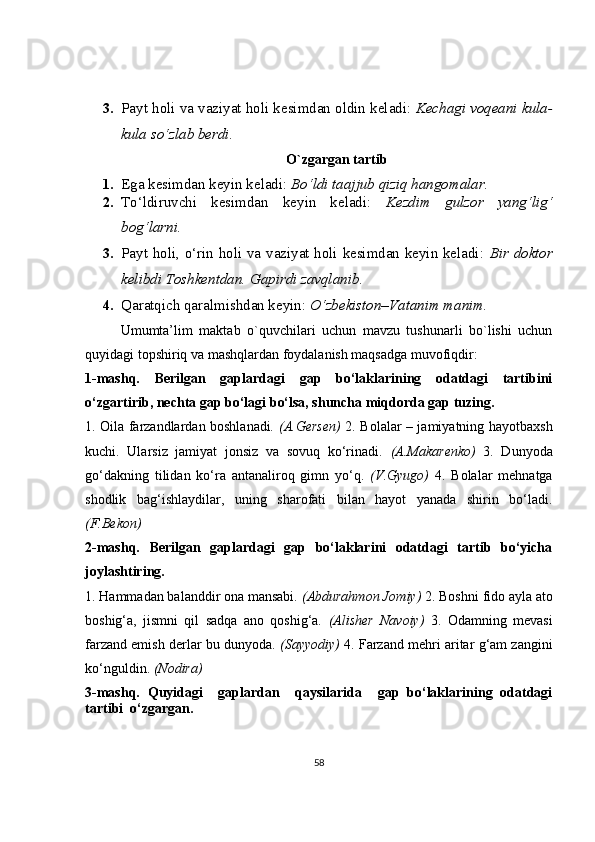 3. Payt holi va vaziyat holi kesimdan oldin keladi:  Kechagi voqeani kula-
kula so‘zlab berdi .
O`zgargan tartib
1. Ega kesimdan keyin keladi:  Bo‘ldi taajjub qiziq hangomalar.
2. To‘ldiruvchi   kesimdan   keyin   keladi:   Kezdim   gulzor   yang‘lig‘
bog‘larni .
3. Payt holi, o‘rin holi va vaziyat holi kesimdan keyin keladi:   Bir doktor
kelibdi Toshkentdan. Gapirdi zavqlanib .
4. Qaratqich qaralmishdan keyin:  O‘zbekiston–Vatanim manim.
Umumta’lim   maktab   o`quvchilari   uchun   mavzu   tushunarli   bo`lishi   uchun
quyidagi topshiriq va mashqlardan foydalanish maqsadga muvofiqdir:
1-mashq.   Berilgan   gaplardagi   gap   bo‘laklarining   odatdagi   tartibini
o‘zgartirib, nechta gap bo‘lagi bo‘lsa, shuncha miqdorda gap tuzing.
1. Oila farzandlardan boshlanadi . (A.Gersen)   2. Bolalar – jamiyatning hayotbaxsh
kuchi.   Ularsiz   jamiyat   jonsiz   va   sovuq   ko‘rinadi.   (A.Makarenko)   3.   Dunyoda
go‘dakning   tilidan   ko‘ra   antanaliroq   gimn   yo‘q.   (V.Gyugo)   4.   Bolalar   mehnatga
shodlik   bag‘ishlaydilar,   uning   sharofati   bilan   hayot   yanada   shirin   bo‘ladi.
(F.Bekon)
2-mashq.   Berilgan   gaplardagi   gap   bo‘laklarini   odatdagi   tartib   bo‘yicha
joylashtiring.
1. Hammadan balanddir ona mansabi.  (Abdurahmon Jomiy)  2. Boshni fido ayla ato
boshig‘a,   jismni   qil   sadqa   ano   qoshig‘a.   (Alisher   Navoiy)   3.   Odamning   mevasi
farzand emish derlar bu dunyoda.   (Sayyodiy)   4.  Farzand mehri  aritar g‘am zangini
ko‘nguldin.  (Nodira)
3-mashq.   Quyidagi     gaplardan     qaysilarida     gap   bo‘laklarining   odatdagi
tartibi  o‘zgargan.
58