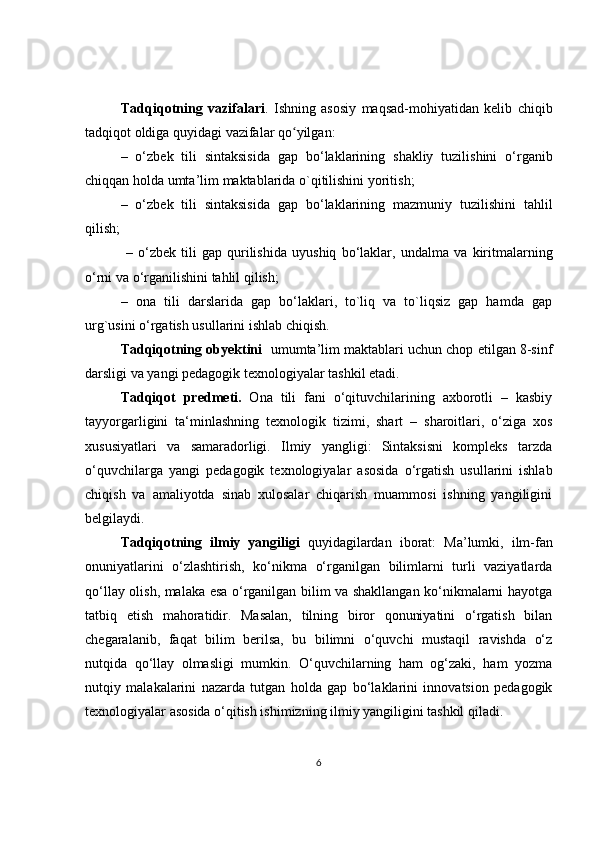 Tadqiqotning   vazifalari .   Ishning   asosiy   maqsad-mohiyatidan   kelib   chiqib
tadqiqot oldiga quyidagi vazifalar qo yilgan:ʻ
–   o ‘ zb е k   tili   sintaksisida   gap   bo ‘ laklarining   shakliy   tuzilishini   o ‘ rganib
chiqqan   holda   umta ’ lim   maktablarida   o ` qitilishini   yoritish ; 
–   o ‘ zb е k   tili   sintaksisida   gap   bo ‘ laklarining   mazmuniy   tuzilishini   tahlil
qilish ;
  –   o ‘ zb е k   tili   gap   qurilishida   uyushiq   bo ‘ laklar ,   undalma   va   kiritmalarning
o ‘ rni   va   o ‘ rganilishini   tahlil   qilish ;
–   ona   tili   darslarida   gap   bo‘laklari,   to`liq   va   to`liqsiz   gap   hamda   gap
urg`usini o‘rgatish usullarini ishlab chiqish.
Tadqiqotning obyektini    umumta’lim maktablari uchun chop etilgan 8-sinf
darsligi va yangi pedagogi k  texnologiyalar tashkil etadi.
Tadqiqot   pr е dm е ti.   Ona   tili   fani   o‘qituvchilarining   axborotli   –   kasbiy
tayyorgarligini   ta‘minlashning   t е xnologik   tizimi,   shart   –   sharoitlari,   o‘ziga   xos
xususiyatlari   va   samaradorligi.   Ilmiy   yangligi:   Sintaksisni   kompleks   tarzda
o‘quvchilarga   yangi   p е dagogik   t е xnologiyalar   asosida   o‘rgatish   usullarini   ishlab
chiqish   va   amaliyotda   sinab   xulosalar   chiqarish   muammosi   ishning   yangiligini
b е lgilaydi. 
Tadqiqotning   ilmiy   yangiligi   quyidagilardan   iborat:   Ma’lumki,   ilm-fan
onuniyatlarini   o‘zlashtirish,   ko‘nikma   o‘rganilgan   bilimlarni   turli   vaziyatlarda
qo‘llay olish, malaka esa o‘rganilgan bilim va shakllangan ko‘nikmalarni hayotga
tatbiq   etish   mahoratidir.   Masalan,   tilning   biror   qonuniyatini   o‘rgatish   bilan
chegaralanib,   faqat   bilim   berilsa,   bu   bilimni   o‘quvchi   mustaqil   ravishda   o‘z
nutqida   qo‘llay   olmasligi   mumkin.   O‘quvchilarning   ham   og‘zaki,   ham   yozma
nutqiy   malakalarini   nazarda   tutgan   holda   gap   bo‘laklarini   innovatsion   pedagogik
texnologiyalar asosida o‘qitish ishimizning ilmiy yangiligini tashkil qiladi.
6 