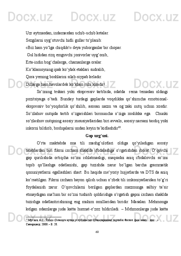Uzr aytmasdan, indamasdan uchib-uchib ketalar. 
Sezgilarni uyg‘otuvchi hidli gullar to‘planib: 
«Biz ham yo‘lga chiqdik!» deya yuborganlar bir chopar.
  Gul hididan rizq emguvchi jonivorlar uyg‘onib, 
Erta-indin bog‘chalarga, chamanlarga oralar. 
Ko‘klamoyning ipak ko‘ylak etaklari sudralib, 
Qora yerning boshlarini silab-siypab keladir. 
Dillarga ham havolardek ko‘klam ruhi kiradir!..
So‘zning   teskari   yoki   ekspressiv   tartibida,   odatda     rema   temadan   oldingi
pozitsiyaga   o‘tadi.   Bunday   turdagi   gaplarda   voqelikka   qo‘shimcha   emotsional-
ekspressiv   bo‘yoqdorlik   qo‘shilib,   asosan   nazm   va   og`zaki   nutq   uchun   xosdir.
So‘zlahuv   nutqida   tartib   o‘zgarishlari   birmuncha   o‘ziga   xoslikka   ega.     Chunki
so‘zlashuv nutqining asosiy xususiyatlaridan biri avvalo, asosiy narsani tasdiq yoki
inkorni bildirib, boshqalarni undan keyin ta’kidlashdir 32
.
Gap urg‘usi.
O‘rta   maktabda   ona   tili   mashg‘ulotlari   oldiga   qo‘yiladigan   asosiy
talablardan   biri   fikrni   ixcham   shaklda   ifodalashga   o‘rgatishdan   iborat.   O‘quvchi
gap   qurilishida   ortiqcha   so‘zni   ishlatmasligi,   maqsadni   aniq   ifodalovchi   so‘zni
topib   qo‘llashga   odatlanishi,   gap   tuzishda   zarur   bo‘lgan   barcha   grammatik
qonuniyatlarni  egallashlari  shart. Bu haqida  me‘yoriy hujjatlarda  va DTS da aniq
ko‘rsatilgan. Fikrni ixcham bayon qilish uchun o‘zbek tili imkoniyatlaridan to‘g‘ri
foydalanish   zarur.   O‘quvchilarni   berilgan   gaplardan   mazmunga   salbiy   ta‘sir
etmaydigan ma‘lum bir so‘zni tushirib qoldirishga o‘rgatish gapni ixcham shaklda
tuzishga   odatlantirishining   eng   muhim   omillaridan   biridir.   Masalan:   Mehmonga
kelgan   odamlarga   juda   katta   hurmat-e‘zoz   bildiriladi.   –   Mehmonlarga   juda   katta
32
  Мусаев А.С. Ўзбек сўзлашув нутқи услубида гап бўлакларининг тартиби.Филол. фан. номз....дис.. – 
Самарқанд: 2000.– Б. 28.
60