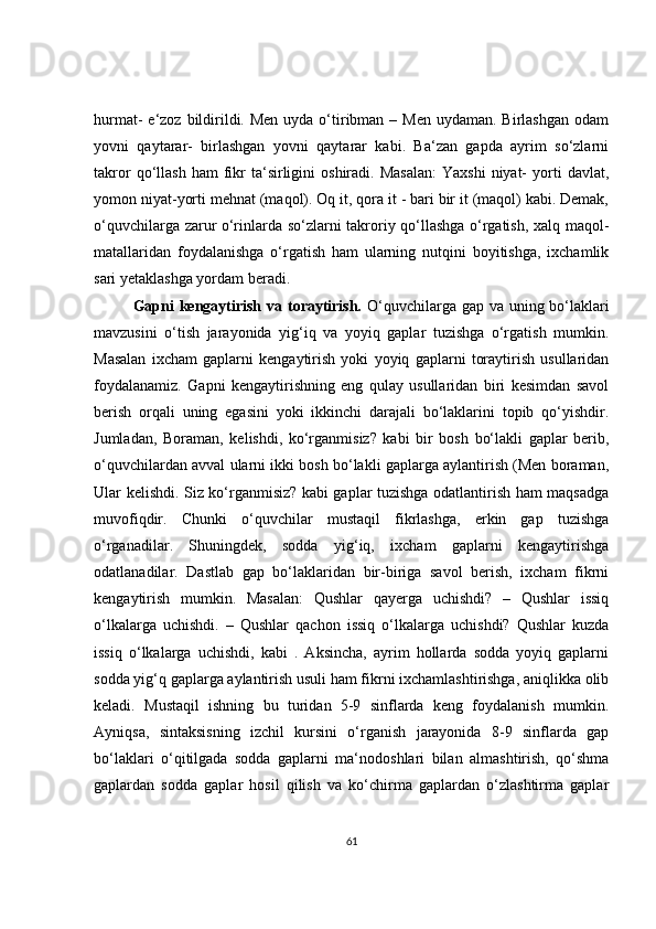 hurmat-  e‘zoz bildirildi. Men  uyda o‘tiribman – Men  uydaman. Birlashgan  odam
yovni   qaytarar-   birlashgan   yovni   qaytarar   kabi.   Ba‘zan   gapda   ayrim   so‘zlarni
takror  qo‘llash  ham  fikr  ta‘sirligini   oshiradi.  Masalan:  Yaxshi   niyat-  yorti   davlat,
yomon niyat-yorti mehnat (maqol). Oq it, qora it - bari bir it (maqol) kabi. Demak,
o‘quvchilarga zarur o‘rinlarda so‘zlarni takroriy qo‘llashga o‘rgatish, xalq maqol-
matallaridan   foydalanishga   o‘rgatish   ham   ularning   nutqini   boyitishga,   ixchamlik
sari yetaklashga yordam beradi.  
Gapni  kengaytirish va toraytirish.   O‘quvchilarga gap va uning bo‘laklari
mavzusini   o‘tish   jarayonida   yig‘iq   va   yoyiq   gaplar   tuzishga   o‘rgatish   mumkin.
Masalan   ixcham   gaplarni   kengaytirish   yoki   yoyiq   gaplarni   toraytirish   usullaridan
foydalanamiz.   Gapni   kengaytirishning   eng   qulay   usullaridan   biri   kesimdan   savol
berish   orqali   uning   egasini   yoki   ikkinchi   darajali   bo‘laklarini   topib   qo‘yishdir.
Jumladan,   Boraman,   kelishdi,   ko‘rganmisiz?   kabi   bir   bosh   bo‘lakli   gaplar   berib,
o‘quvchilardan avval ularni ikki bosh bo‘lakli gaplarga aylantirish (Men boraman,
Ular kelishdi. Siz ko‘rganmisiz? kabi gaplar tuzishga odatlantirish ham maqsadga
muvofiqdir.   Chunki   o‘quvchilar   mustaqil   fikrlashga,   erkin   gap   tuzishga
o‘rganadilar.   Shuningdek,   sodda   yig‘iq,   ixcham   gaplarni   kengaytirishga
odatlanadilar.   Dastlab   gap   bo‘laklaridan   bir-biriga   savol   berish,   ixcham   fikrni
kengaytirish   mumkin.   Masalan:   Qushlar   qayerga   uchishdi?   –   Qushlar   issiq
o‘lkalarga   uchishdi.   –   Qushlar   qachon   issiq   o‘lkalarga   uchishdi?   Qushlar   kuzda
issiq   o‘lkalarga   uchishdi,   kabi   .   Aksincha,   ayrim   hollarda   sodda   yoyiq   gaplarni
sodda yig‘q gaplarga aylantirish usuli ham fikrni ixchamlashtirishga, aniqlikka olib
keladi.   Mustaqil   ishning   bu   turidan   5-9   sinflarda   keng   foydalanish   mumkin.
Ayniqsa,   sintaksisning   izchil   kursini   o‘rganish   jarayonida   8-9   sinflarda   gap
bo‘laklari   o‘qitilgada   sodda   gaplarni   ma‘nodoshlari   bilan   almashtirish,   qo‘shma
gaplardan   sodda   gaplar   hosil   qilish   va   ko‘chirma   gaplardan   o‘zlashtirma   gaplar
61 