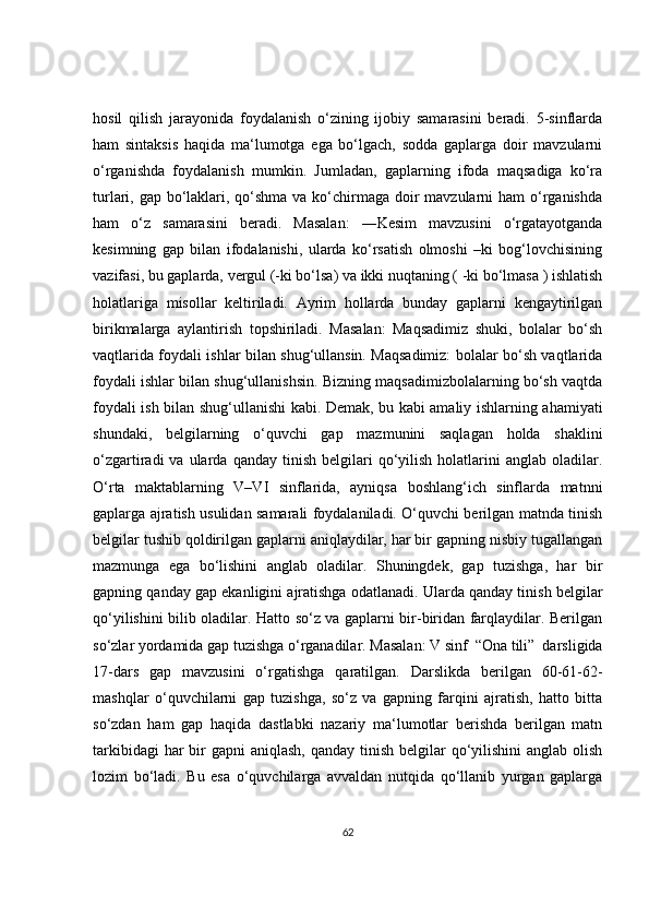 hosil   qilish   jarayonida   foydalanish   o‘zining   ijobiy   samarasini   beradi.   5-sinflarda
ham   sintaksis   haqida   ma‘lumotga   ega   bo‘lgach,   sodda   gaplarga   doir   mavzularni
o‘rganishda   foydalanish   mumkin.   Jumladan,   gaplarning   ifoda   maqsadiga   ko‘ra
turlari, gap bo‘laklari, qo‘shma va ko‘chirmaga doir mavzularni ham  o‘rganishda
ham   o‘z   samarasini   beradi.   Masalan:   ―Kesim   mavzusini   o‘rgatayotganda
kesimning   gap   bilan   ifodalanishi,   ularda   ko‘rsatish   olmoshi   –ki   bog‘lovchisining
vazifasi, bu gaplarda, vergul (-ki bo‘lsa) va ikki nuqtaning ( -ki bo‘lmasa ) ishlatish
holatlariga   misollar   keltiriladi.   Ayrim   hollarda   bunday   gaplarni   kengaytirilgan
birikmalarga   aylantirish   topshiriladi.   Masalan:   Maqsadimiz   shuki,   bolalar   bo‘sh
vaqtlarida foydali ishlar bilan shug‘ullansin. Maqsadimiz: bolalar bo‘sh vaqtlarida
foydali ishlar bilan shug‘ullanishsin. Bizning maqsadimizbolalarning bo‘sh vaqtda
foydali ish bilan shug‘ullanishi kabi. Demak, bu kabi amaliy ishlarning ahamiyati
shundaki,   belgilarning   o‘quvchi   gap   mazmunini   saqlagan   holda   shaklini
o‘zgartiradi   va  ularda  qanday  tinish  belgilari   qo‘yilish   holatlarini  anglab   oladilar.
O‘rta   maktablarning   V–VI   sinflarida,   ayniqsa   boshlang‘ich   sinflarda   matnni
gaplarga ajratish usulidan samarali foydalaniladi. O‘quvchi berilgan matnda tinish
belgilar tushib qoldirilgan gaplarni aniqlaydilar, har bir gapning nisbiy tugallangan
mazmunga   ega   bo‘lishini   anglab   oladilar.   Shuningdek,   gap   tuzishga,   har   bir
gapning qanday gap ekanligini ajratishga odatlanadi. Ularda qanday tinish belgilar
qo‘yilishini bilib oladilar. Hatto so‘z va gaplarni bir-biridan farqlaydilar. Berilgan
so‘zlar yordamida gap tuzishga o‘rganadilar. Masalan: V sinf  “Ona tili”  darsligida
17-dars   gap   mavzusini   o‘rgatishga   qaratilgan.   Darslikda   berilgan   60-61-62-
mashqlar   o‘quvchilarni   gap   tuzishga,   so‘z   va   gapning   farqini   ajratish,   hatto   bitta
so‘zdan   ham   gap   haqida   dastlabki   nazariy   ma‘lumotlar   berishda   berilgan   matn
tarkibidagi  har  bir  gapni  aniqlash, qanday  tinish  belgilar  qo‘yilishini  anglab  olish
lozim   bo‘ladi.   Bu   esa   o‘quvchilarga   avvaldan   nutqida   qo‘llanib   yurgan   gaplarga
62 