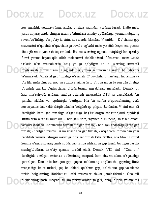 xos   sintaktik   qonuniyatlarni   anglab   olishga   yaqindan   yordam   beradi.   Hatto   matn
yaratish jarayonida olingan nazariy bilimlarni amaliy qo‘llashiga, yozma nutqining
ravon bo‘lishiga o‘z ijobiy ta‘sirini ko‘rsatadi. Masalan: V sinfda ―Ko‘chirma gap
mavzusini o‘qitishda o‘quvchilarga avvalo og‘zaki matn yaratish keyin esa yozma
dialogik matn yaratish topshiriladi. Bu esa  ularning og‘zaki  nutqidagi  har  qanday
fikrni   yozma   bayon   qila   olish   malakasini   shakllantiradi.   Umuman,   matn   ustida
ishlash   o‘rta   maktablarda   keng   yo‘lga   qo‘yilgan   bo‘lib,   ularning   samarali
foydalanish   o‘quvchilarning   og‘zaki   va   yozma   nutqlarining   ravon   bo‘lishlarini
ta‘minlaydi. Mustaqil gap tuzishga o‘rgatish. O‘quvchilarni mustaqil fikrlashga va
o‘z fikr mahsulini og‘zaki va yozma shakllarda to‘g‘ri va ravon bayon qila olishga
o‘rgatish   ona   tili   o‘qituvchilari   oldida   turgan   eng   dolzarb   masaladir.   Demak,   bu
kabi   ma‘suliyatli   ishlarni   amalga   oshirish   maqsadida   DTS   va   darsliklarda   bir
qancha   talablar   va   topshiriqlar   berilgan.   Har   bir   sinfda   o‘quvchilarning   yosh
xususiyatlaridan kelib chiqib talablar belgilab qo‘yilgan. Jumladan, V sinf ona tili
darsligida   ham   gap   tuzishga   o‘rgatishga   bag‘ishlangan   topshiriqlarni   quyidagi
guruhlarga   ajratish   mumkin.   -   berilgan   so‘z,   tayanch   tushuncha,   so‘z   birikmasi,
tasviriy ifoda va iboralardan foydalanib gap tuzish; - berilgan andozaga qarab gap
tuzish;   -   berilgan mavzuli rasmlar asosida gap tuzish; - o‘qituvchi tomonidan yoki
darslikda tavsiya qilingan mavzuga doir gap tuzish kabi. Xullas, ona tilining izchil
kursini o‘rganish jarayonida sodda gap ustida ishlash va gap tuzish berilgan barcha
mashg‘ulotlarni   tarkibiy   qismini   tashkil   etadi.   Demak,   VIII   sinf     “Ona   tili”
darsligida   berilgan   sintaksis   bo‘limining   maqsadi   ham   shu   masalani   o‘rgatishga
qaratilgan.   Darslikda   berilgan   gap,   gapda   so‘zlarning   bog‘lanishi,   gapning   ifoda
maqsadiga   ko‘ra   turlari,   gap   bo‘laklari,   qo‘shma   gap,   ko‘chirma   gap   va   ularda
tinish   belgilarning   ifodalanishi   kabi   mavzular   shular   jamlasidandir.   Ona   tili
o‘qitishning   bosh   maqsadi   til   imkoniyatlaridan   to‘g‘ri,   aniq,   o‘rinli   va   unumli
63