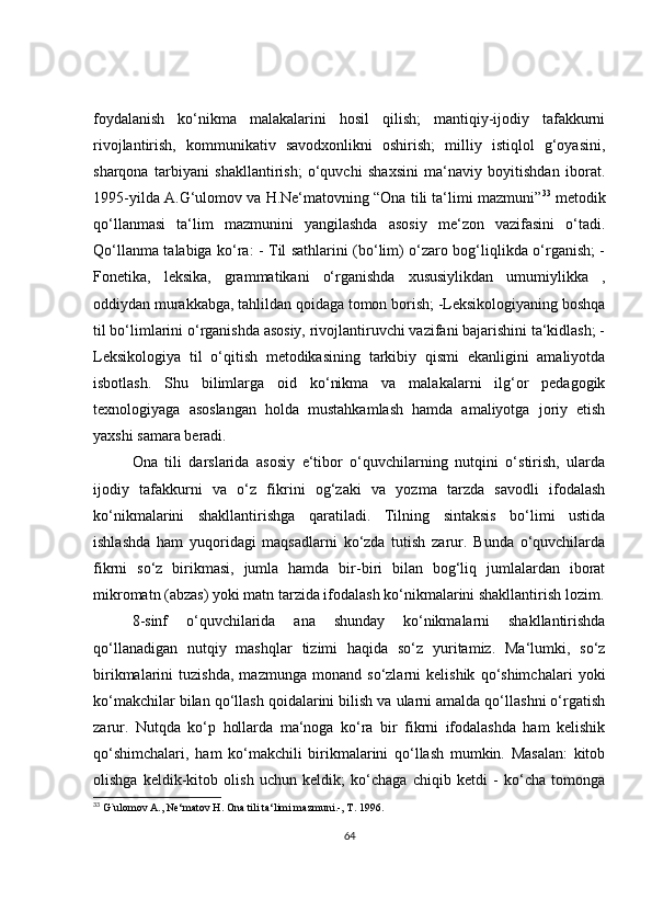 foydalanish   ko‘nikma   malakalarini   hosil   qilish;   mantiqiy-ijodiy   tafakkurni
rivojlantirish,   kommunikativ   savodxonlikni   oshirish;   milliy   istiqlol   g‘oyasini,
sharqona   tarbiyani   shakllantirish;   o‘quvchi   shaxsini   ma‘naviy   boyitishdan   iborat.
1995-yilda A.G‘ulomov va H.Ne‘matovning “Ona tili ta‘limi mazmuni” 33
 metodik
qo‘llanmasi   ta‘lim   mazmunini   yangilashda   asosiy   me‘zon   vazifasini   o‘tadi.
Qo‘llanma talabiga ko‘ra: - Til sathlarini (bo‘lim) o‘zaro bog‘liqlikda o‘rganish; -
Fonetika,   leksika,   grammatikani   o‘rganishda   xususiylikdan   umumiylikka   ,
oddiydan murakkabga, tahlildan qoidaga tomon borish; -Leksikologiyaning boshqa
til bo‘limlarini o‘rganishda asosiy, rivojlantiruvchi vazifani bajarishini ta‘kidlash; -
Leksikologiya   til   o‘qitish   metodikasining   tarkibiy   qismi   ekanligini   amaliyotda
isbotlash.   Shu   bilimlarga   oid   ko‘nikma   va   malakalarni   ilg‘or   pedagogik
texnologiyaga   asoslangan   holda   mustahkamlash   hamda   amaliyotga   joriy   etish
yaxshi samara beradi. 
Ona   tili   darslarida   asosiy   e‘tibor   o‘quvchilarning   nutqini   o‘stirish,   ularda
ijodiy   tafakkurni   va   o‘z   fikrini   og‘zaki   va   yozma   tarzda   savodli   ifodalash
ko‘nikmalarini   shakllantirishga   qaratiladi.   Tilning   sintaksis   bo‘limi   ustida
ishlashda   ham   yuqoridagi   maqsadlarni   ko‘zda   tutish   zarur.   Bunda   o‘quvchilarda
fikrni   so‘z   birikmasi,   jumla   hamda   bir-biri   bilan   bog‘liq   jumlalardan   iborat
mikromatn (abzas) yoki matn tarzida ifodalash ko‘nikmalarini shakllantirish lozim.
8-sinf   o‘quvchilarida   ana   shunday   ko‘nikmalarni   shakllantirishda
qo‘llanadigan   nutqiy   mashqlar   tizimi   haqida   so‘z   yuritamiz.   Ma‘lumki,   so‘z
birikmalarini   tuzishda,   mazmunga   monand   so‘zlarni   kelishik   qo‘shimchalari   yoki
ko‘makchilar bilan qo‘llash qoidalarini bilish va ularni amalda qo‘llashni o‘rgatish
zarur.   Nutqda   ko‘p   hollarda   ma‘noga   ko‘ra   bir   fikrni   ifodalashda   ham   kelishik
qo‘shimchalari,   ham   ko‘makchili   birikmalarini   qo‘llash   mumkin.   Masalan:   kitob
olishga   keldik-kitob   olish   uchun   keldik;   ko‘chaga   chiqib   ketdi   -   ko‘cha   tomonga
33
 G`ulomov A., Ne‘matov H. Ona tili ta‘limi mazmuni.-, T. 1996.
64 