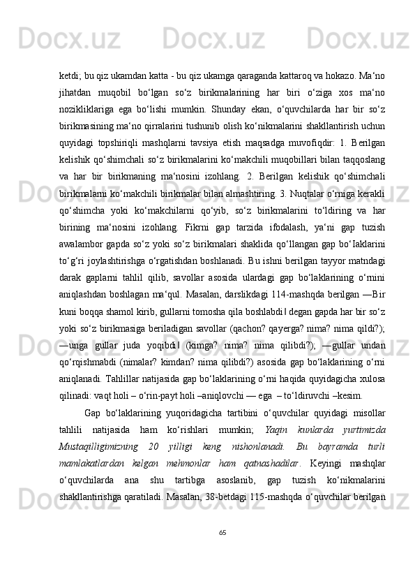 ketdi; bu qiz ukamdan katta - bu qiz ukamga qaraganda kattaroq va hokazo. Ma‘no
jihatdan   muqobil   bo‘lgan   so‘z   birikmalarining   har   biri   o‘ziga   xos   ma‘no
nozikliklariga   ega   bo‘lishi   mumkin.   Shunday   ekan,   o‘quvchilarda   har   bir   so‘z
birikmasining ma‘no qirralarini tushunib olish ko‘nikmalarini shakllantirish uchun
quyidagi   topshiriqli   mashqlarni   tavsiya   etish   maqsadga   muvofiqdir:   1.   Berilgan
kelishik qo‘shimchali so‘z birikmalarini ko‘makchili muqobillari bilan taqqoslang
va   har   bir   birikmaning   ma‘nosini   izohlang.   2.   Berilgan   kelishik   qo‘shimchali
birikmalarni ko‘makchili birikmalar bilan almashtiring. 3. Nuqtalar o‘rniga kerakli
qo‘shimcha   yoki   ko‘makchilarni   qo‘yib,   so‘z   birikmalarini   to‘ldiring   va   har
birining   ma‘nosini   izohlang.   Fikrni   gap   tarzida   ifodalash,   ya‘ni   gap   tuzish
awalambor   gapda   so‘z   yoki   so‘z   birikmalari   shaklida   qo‘llangan   gap   bo‘Iaklarini
to‘g‘ri joylashtirishga o‘rgatishdan boshlanadi. Bu ishni  berilgan tayyor matndagi
darak   gaplarni   tahlil   qilib,   savollar   asosida   ulardagi   gap   bo‘laklarining   o‘rnini
aniqlashdan  boshlagan ma‘qul. Masalan,  darslikdagi  114-mashqda  berilgan  ―Bir
kuni boqqa shamol kirib, gullarni tomosha qila boshlabdi  degan gapda har bir so‘z‖
yoki so‘z birikmasiga beriladigan savollar (qachon? qayerga? nima? nima qildi?);
―unga   gullar   juda   yoqibdi   (kimga?   nima?   nima   qilibdi?);   ―gullar   undan	
‖
qo‘rqishmabdi   (nimalar?   kimdan?   nima   qilibdi?)   asosida   gap   bo‘laklarining   o‘rni
aniqlanadi. Tahlillar natijasida gap bo‘laklarining o‘rni haqida quyidagicha xulosa
qilinadi: vaqt holi – o‘rin-payt holi –aniqlovchi — ega  – to‘ldiruvchi –kesim.
Gap   bo‘laklarining   yuqoridagicha   tartibini   o‘quvchilar   quyidagi   misollar
tahlili   natijasida   ham   ko‘rishlari   mumkin;   Yaqin   kunlarda   yurtimizda
Mustaqilligimizning   20   yilligi   keng   nishonlanadi.   Bu   bayramda   turli
mamlakatlardan   kelgan   mehmonlar   ham   qatnashadilar .   Keyingi   mashqlar
o‘quvchilarda   ana   shu   tartibga   asoslanib,   gap   tuzish   ko‘nikmalarini
shakllantirishga qaratiladi. Masalan, 38-betdagi 115-mashqda o‘quvchilar berilgan
65 