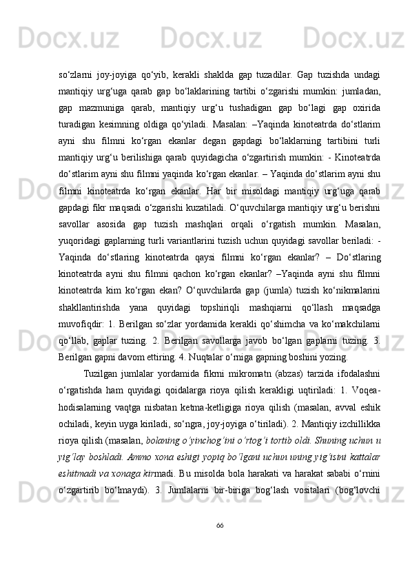 so‘zlarni   joy-joyiga   qo‘yib,   kerakli   shaklda   gap   tuzadilar.   Gap   tuzishda   undagi
mantiqiy   urg‘uga   qarab   gap   bo‘laklarining   tartibi   o‘zgarishi   mumkin:   jumladan,
gap   mazmuniga   qarab,   mantiqiy   urg‘u   tushadigan   gap   bo‘lagi   gap   oxirida
turadigan   kesimning   oldiga   qo‘yiladi.   Masalan:   –Yaqinda   kinoteatrda   do‘stlarim
ayni   shu   filmni   ko‘rgan   ekanlar   degan   gapdagi   bo‘laklarning   tartibini   turli
mantiqiy   urg‘u   berilishiga   qarab   quyidagicha   o‘zgartirish   mumkin:   -   Kinoteatrda
do‘stlarim ayni shu filmni yaqinda ko‘rgan ekanlar. – Yaqinda do‘stlarim ayni shu
filmni   kinoteatrda   ko‘rgan   ekanlar.   Har   bir   misoldagi   mantiqiy   urg‘uga   qarab
gapdagi fikr maqsadi o‘zgarishi kuzatiladi. O‘quvchilarga mantiqiy urg‘u berishni
savollar   asosida   gap   tuzish   mashqlari   orqali   o‘rgatish   mumkin.   Masalan,
yuqoridagi  gaplarning turli  variantlarini tuzish uchun quyidagi  savollar  beriladi:  -
Yaqinda   do‘stlaring   kinoteatrda   qaysi   filmni   ko‘rgan   ekanlar?   –   Do‘stlaring
kinoteatrda   ayni   shu   filmni   qachon   ko‘rgan   ekanlar?   –Yaqinda   ayni   shu   filmni
kinoteatrda   kim   ko‘rgan   ekan?   O‘quvchilarda   gap   (jumla)   tuzish   ko‘nikmalarini
shakllantirishda   yana   quyidagi   topshiriqli   mashqiarni   qo‘llash   maqsadga
muvofiqdir:   1.   Berilgan   so‘zlar   yordamida   kerakli   qo‘shimcha   va   ko‘makchilarni
qo‘llab,   gaplar   tuzing.   2.   Berilgan   savollarga   javob   bo‘lgan   gaplarni   tuzing.   3.
Berilgan gapni davom ettiring. 4. Nuqtalar o‘rniga gapning boshini yozing.
Tuzilgan   jumlalar   yordamida   fikrni   mikromatn   (abzas)   tarzida   ifodalashni
o‘rgatishda   ham   quyidagi   qoidalarga   rioya   qilish   kerakligi   uqtiriladi:   1.   Voqea-
hodisalarning   vaqtga   nisbatan   ketma-ketligiga   rioya   qilish   (masalan,   avval   eshik
ochiladi, keyin uyga kiriladi, so‘ngra, joy-joyiga o‘tiriladi). 2. Mantiqiy izchillikka
rioya qilish (masalan,   bolaning o‘yinchog‘ini o‘rtog‘i tortib oldi. Shuning uchun u
yig‘lay boshladi. Ammo xona eshigi yopiq bo‘lgani uchun uning yig‘isini kattalar
eshitmadi  va xonaga kir madi. Bu misolda bola harakati  va harakat sababi  o‘rnini
o‘zgartirib   bo‘lmaydi).   3.   Jumlalarni   bir-biriga   bog‘lash   vositalari   (bog‘lovchi
66 