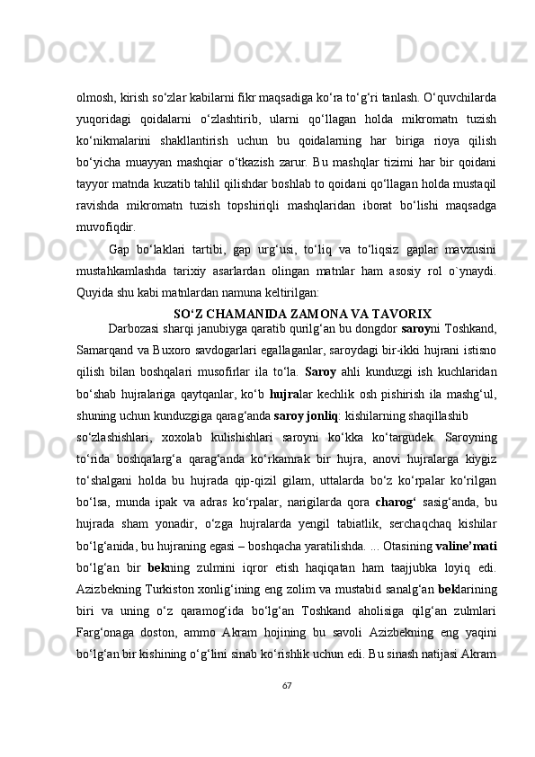olmosh, kirish so‘zlar kabilarni fikr maqsadiga ko‘ra to‘g‘ri tanlash. O‘quvchilarda
yuqoridagi   qoidalarni   o‘zlashtirib,   ularni   qo‘llagan   holda   mikromatn   tuzish
ko‘nikmalarini   shakllantirish   uchun   bu   qoidalarning   har   biriga   rioya   qilish
bo‘yicha   muayyan   mashqiar   o‘tkazish   zarur.   Bu   mashqlar   tizimi   har   bir   qoidani
tayyor matnda kuzatib tahlil qilishdar boshlab to qoidani qo‘llagan holda mustaqil
ravishda   mikromatn   tuzish   topshiriqli   mashqlaridan   iborat   bo‘lishi   maqsadga
muvofiqdir. 
Gap   bo‘laklari   tartibi,   gap   urg‘usi,   to‘liq   va   to‘liqsiz   gaplar   mavzusini
mustahkamlashda   tarixiy   asarlardan   olingan   matnlar   ham   asosiy   rol   o`ynaydi.
Quyida shu kabi matnlardan namuna keltirilgan:
SO‘Z CHAMANIDA ZAMONA VA TAVORIX
Darbozasi sharqi janubiyga qaratib qurilg‘an bu dongdor  saroy ni Toshkand,
Samarqand va Buxoro savdogarlari egallaganlar, saroydagi bir-ikki hujrani istisno
qilish   bilan   boshqalari   musofirlar   ila   to‘la.   Saroy   ahli   kunduzgi   ish   kuchlaridan
bo‘shab   hujralariga   qaytqanlar,   ko‘b   hujra lar   kechlik   osh   pishirish   ila   mashg‘ul,
shuning uchun kunduzgiga qarag‘anda  saroy jonliq : kishilarning shaqillashib
so‘zlashishlari,   xoxolab   kulishishlari   saroyni   ko‘kka   ko‘targudek.   Saroyning
to‘rida   boshqalarg‘a   qarag‘anda   ko‘rkamrak   bir   hujra,   anovi   hujralarga   kiygiz
to‘shalgani   holda   bu   hujrada   qip-qizil   gilam,   uttalarda   bo‘z   ko‘rpalar   ko‘rilgan
bo‘lsa,   munda   ipak   va   adras   ko‘rpalar,   narigilarda   qora   charog‘   sasig‘anda,   bu
hujrada   sham   yonadir,   o‘zga   hujralarda   yengil   tabiatlik,   serchaqchaq   kishilar
bo‘lg‘anida, bu hujraning egasi – boshqacha yaratilishda. ... Otasining  valine’mati
bo‘lg‘an   bir   bek ning   zulmini   iqror   etish   haqiqatan   ham   taajjubka   loyiq   edi.
Azizbekning Turkiston xonlig‘ining eng zolim va mustabid sanalg‘an   bek larining
biri   va   uning   o‘z   qaramog‘ida   bo‘lg‘an   Toshkand   aholisiga   qilg‘an   zulmlari
Farg‘onaga   doston,   ammo   Akram   hojining   bu   savoli   Azizbekning   eng   yaqini
bo‘lg‘an bir kishining o‘g‘lini sinab ko‘rishlik uchun edi. Bu sinash natijasi Akram
67