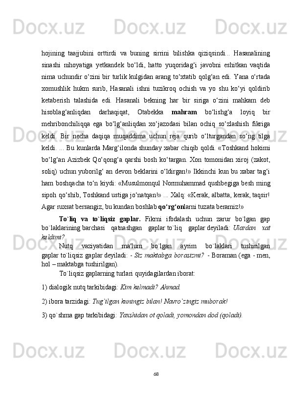hojining   taajjubini   orttirdi   va   buning   sirrini   bilishka   qiziqsindi...   Hasanalining
sinashi   nihoyatiga   yetkandek   bo‘ldi,   hatto   yuqoridag‘i   javobni   eshitkan   vaqtida
nima uchundir o‘zini bir turlik kulgidan arang to‘xtatib qolg‘an edi. Yana o‘rtada
xomushlik   hukm   surib,   Hasanali   ishni   tuzikroq   ochish   va   yo   shu   ko‘yi   qoldirib
ketaberish   talashida   edi.   Hasanali   bekning   har   bir   siriga   o‘zini   mahkam   deb
hisoblag‘anliqdan   darhaqiqat,   Otabekka   mahram   bo‘lishg‘a   loyiq   bir
mehribonchiliqqa   ega   bo‘lg‘anliqdan   xo‘jazodasi   bilan   ochiq   so‘zlashish   fikriga
keldi.   Bir   necha   daqiqa   muqaddima   uchun   reja   qurib   o‘lturgandan   so‘ng   tilga
keldi. ... Bu kunlarda Marg‘ilonda shunday xabar chiqib qoldi. «Toshkand hokimi
bo‘lg‘an   Azizbek   Qo‘qong‘a   qarshi   bosh   ko‘targan.   Xon   tomonidan   xiroj   (zakot,
soliq) uchun yuborilg‘ an devon beklarini o‘ldirgan!» Ikkinchi kun bu xabar tag‘i
ham boshqacha to‘n kiydi: «Musulmonqul  Normuhammad qushbegiga besh ming
sipoh qo‘shib, Toshkand ustiga jo‘natqan!» ... Xalq: «Kerak, albatta, kerak, taqsir!
Agar ruxsat bersangiz, bu kundan boshlab  qo‘rg‘on larni tuzata beramiz!»
To`liq   va   to`liqsiz   gaplar.   Fikrni   ifodalash   uchun   zarur   bo`lgan   gap
bo`laklarining   barchasi   qatnashgan   gaplar   to`liq   gaplar   d е yiladi:   Ulardan   xat
k е ldimi?
Nutq   vaziyatidan   ma'lum   bo`lgan   ayrim   bo`laklari   tushirilgan
gaplar   to`liqsiz  gaplar   d е yiladi:   -   Siz maktabga borasizmi?   - Boraman   (ega -   m е n,
hol –   maktabga   tushirilgan).
To`liqsiz gaplarning turlari quyidagilardan iborat:  
1) dialogik nutq tarkibidagi:   Kim k е lmadi?  Ahmad.  
2) ibora tarzidagi:   Tug`ilgan kuningiz bilan!   Navro`zingiz muborak!  
3) qo`shma gap tarkibidagi:   Yaxshidan ot qoladi, yomondan dod (qoladi).
68