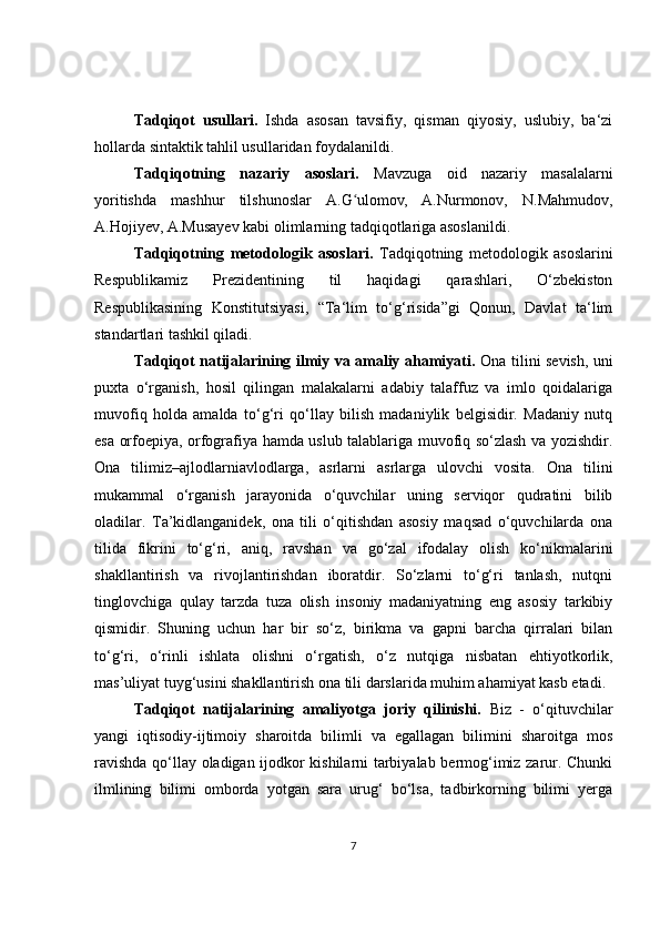 Tadqiqot   usullari.   Ishda   asosan   tavsifiy,   qisman   qiyosiy,   uslubiy,   ba‘zi
hollarda sintaktik tahlil usullaridan foydalanildi. 
Tadqiqotning   nazariy   asoslari.   Mavzuga   oid   nazariy   masalalarni
yoritishda   mashhur   tilshunoslar   A. G ʻ ulomov ,   A.Nurmonov,   N.Mahmudov,
A.Hojiyev, A.Musayev kabi olimlarning tadqiqotlariga asoslanildi.
Tadqiqotning   mеtodologik   asoslari.   Tadqiqotning   mеtodologik   asoslarini
Rеspublikamiz   Prеzidеntining   til   haqidagi   qarashlari,   O‘zbеkiston
Rеspublikasining   Konstitutsiyasi,   “Ta‘lim   to‘g‘risida”gi   Qonun,   Davlat   ta‘lim
standartlari tashkil qiladi.
Tadqiqot natijalarining ilmiy va amaliy ahamiyati.   Ona tilini sevish, uni
puxta   o‘rganish,   hosil   qilingan   malakalarni   adabiy   talaffuz   va   imlo   qoidalariga
muvofiq   holda   amalda   to‘g‘ri   qo‘llay   bilish   madaniylik   belgisidir.   Madaniy   nutq
esa orfoepiya, orfografiya hamda uslub talablariga muvofiq so‘zlash va yozishdir.
Ona   tilimiz–ajlodlarniavlodlarga,   asrlarni   asrlarga   ulovchi   vosita.   Ona   tilini
mukammal   o‘rganish   jarayonida   o‘quvchilar   uning   serviqor   qudratini   bilib
oladilar.   Ta’kidlanganidek,   ona   tili   o‘qitishdan   asosiy   maqsad   o‘quvchilarda   ona
tilida   fikrini   to‘g‘ri,   aniq,   ravshan   va   go‘zal   ifodalay   olish   ko‘nikmalarini
shakllantirish   va   rivojlantirishdan   iboratdir.   So‘zlarni   to‘g‘ri   tanlash,   nutqni
tinglovchiga   qulay   tarzda   tuza   olish   insoniy   madaniyatning   eng   asosiy   tarkibiy
qismidir.   Shuning   uchun   har   bir   so‘z,   birikma   va   gapni   barcha   qirralari   bilan
to‘g‘ri,   o‘rinli   ishlata   olishni   o‘rgatish,   o‘z   nutqiga   nisbatan   ehtiyotkorlik,
mas’uliyat tuyg‘usini shakllantirish ona tili darslarida muhim ahamiyat kasb etadi.
Tadqiqot   natijalarining   amaliyotga   joriy   qilinishi.   Biz   -   o‘qituvchilar
yangi   iqtisodiy-ijtimoiy   sharoitda   bilimli   va   egallagan   bilimini   sharoitga   mos
ravishda qo‘llay oladigan ijodkor kishilarni tarbiyalab bermog‘imiz zarur. Chunki
ilmlining   bilimi   omborda   yotgan   sara   urug‘   bo‘lsa,   tadbirkorning   bilimi   yerga
7 