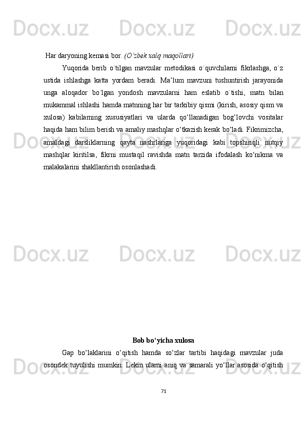   Har daryoning kemasi bor.  (O‘zbek xalq maqollari)
Yuqorida   berib   o`tilgan   mavzular   metodikasi   o`quvchilarni   fikrlashga,   o`z
ustida   ishlashga   katta   yordam   beradi.   Ma’lum   mavzuni   tushuntirish   jarayonida
unga   aloqador   bo`lgan   yondosh   mavzularni   ham   eslatib   o`tishi,   matn   bilan
mukammal ishlashi hamda matnning har bir tarkibiy qismi (kirish, asosiy qism va
xulosa)   kabilarning   xususiyatlari   va   ularda   qo‘llanadigan   bog‘lovchi   vositalar
haqida ham bilim berish va amaliy mashqlar o‘tkazish kerak bo‘ladi. Fikrimizcha,
amaldagi   darsliklarning   qayta   nashrlariga   yuqoridagi   kabi   topshiriqli   nutqiy
mashqlar   kiritilsa,   fikrni   mustaqil   ravishda   matn   tarzida   ifodalash   ko‘nikma   va
malakalarini shakllantirish osonlashadi.
Bob bo‘yicha xulosa
Gap   bo‘laklarini   o‘qitish   hamda   so‘zlar   tartibi   haqidagi   mavzular   juda
osondek   tuyulishi   mumkin.   Lekin   ularni   aniq   va  samarali   yo‘llar   asosida   o‘qitish
71 