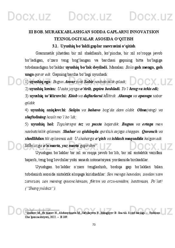 III BOB. MURAKKABLASHGAN SODDA GAPLARNI INNOVATSION
TEXNOLOGIYALAR ASOSIDA O‘QITISH
3.1.  U yushiq bo‘lakli gaplar mavzusini o‘qitish
Grammatik   jihatdan   bir   xil   shakllanib,   ko‘pincha,   bir   xil   so‘roqqa   javob
bo‘ladigan,   o‘zaro   teng   bog‘langan   va   barchasi   gapning   bitta   bo‘lagiga
tobelanadigan bo‘laklar   uyushiq bo‘lak deyiladi.  Masalan:   Bola  goh menga, goh
unga  qarar edi.  Gapning barcha bo‘lagi uyushadi:
1)  uyushiq ega:  Bugun  Anvar  yoki  Sobir  navbatchilik qiladi;
2)  uyushiq kesim:  U asta joyiga  o‘tirib, gapira boshladi.  Yo‘l  keng va tekis edi;
3)  uyushiq to‘ldiruvchi:  Kitob  va  daftarlarni   kåltirdi.  Akamga  va  opamga  xabar
qildik.
4)   uyushiq   aniqlovchi:   Salqin   va   bahavo   bog‘da   dam   oldik.   Olma (ning)   va
shaftolining  hosili mo‘l bo‘ldi;
5)   uyushiq   hol:   Topshiriqni   tez   va   puxta   bajardik.   Bugun   va   ertaga   men
navbatchilik qilaman.   Shahar   va   qishloqda   qurilish avjiga chiqqan.   Quvonch   va
shodlikdan  tili aylanmas edi. U shaharga  o‘qish  va  ishlash maqsadida  kelgan edi.
Mån sizga  o‘n marta, yuz marta  gapirdim 35
.
Uyushgan   bo`laklar   bir   xil   so`roqqa   javob   bo`lib,   bir   xil   sintaktik   vazifani
bajarib, teng bog`lovchilar yoki sanash intonatsiyasi yordamida birikadilar.
Uyushgan   bo`laklar   o`zaro   tenglashish,   boshqa   gap   bo`laklari   bilan
tobelanish asosida sintaktik aloqaga kirishadilar:  Sen menga havodan, suvdan xam
zarursan,   sen   mening   quvonchimsan,   fikrim   va   orzu-umidim,   baxtimsan,   Po`lat!
(“Sharq yulduzi”). 
35
Qodirov M., Ne’matov H., Abdurayimova M., Safullayeva R., Mengliyev B. Ona tili. 8-sinf  darsligi.  –   Toshkent: 
Cho`lpon nashriyoti, 2022.  –   B.109.  
73 