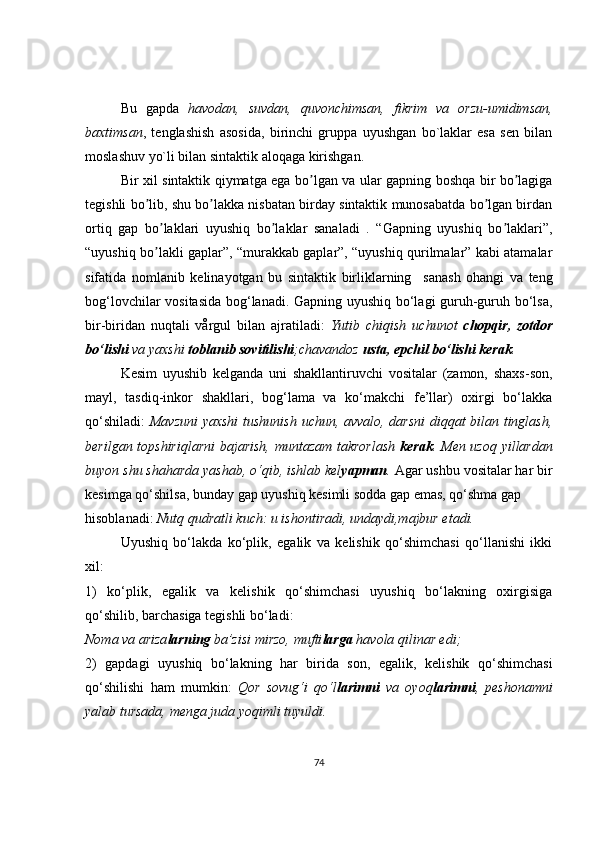 Bu   gapda   havodan,   suvdan,   quvonchimsan,   fikrim   va   orzu-umidimsan,
baxtimsan ,   tenglashish   asosida,   birinchi   gruppa   uyushgan   bo`laklar   esa   sen   bilan
moslashuv yo`li bilan sintaktik aloqaga kirishgan.
Bir xil sintaktik qiymatga ega bo lgan va ular gapning boshqa bir bo lagigaʼ ʼ
tegishli bo lib, shu bo lakka nisbatan birday sintaktik munosabatda bo lgan birdan	
ʼ ʼ ʼ
ortiq   gap   bo laklari   uyushiq   bo laklar   sanaladi   .   “Gapning   uyushiq   bo laklari”,	
ʼ ʼ ʼ
“uyushiq bo lakli gaplar”, “murakkab gaplar”, “uyushiq qurilmalar” kabi atamalar
ʼ
sifatida   nomlanib   kelinayotgan   bu   sintaktik   birliklarning     sanash   ohangi   va   teng
bog‘lovchilar vositasida bog‘lanadi. Gapning uyushiq bo‘lagi guruh-guruh bo‘lsa,
bir-biridan   nuqtali   vårgul   bilan   ajratiladi:   Yutib   chiqish   uchunot   chopqir,   zotdor
bo‘lishi  va yaxshi  toblanib sovitilishi ;chavandoz  usta, epchil bo‘lishi kerak .
Kesim   uyushib   kelganda   uni   shakllantiruvchi   vositalar   (zamon,   shaxs-son,
mayl,   tasdiq-inkor   shakllari,   bog‘lama   va   ko‘makchi   fe’llar)   oxirgi   bo‘lakka
qo‘shiladi:   Mavzuni  yaxshi  tushunish uchun, avvalo, darsni  diqqat bilan tinglash,
berilgan topshiriqlarni  bajarish, muntazam takrorlash   kerak .   Men uzoq yillardan
buyon shu shaharda yashab, o‘qib, ishlab kel yapman .  Agar ushbu vositalar har bir
kesimga qo‘shilsa, bunday gap uyushiq kesimli sodda gap emas, qo‘shma gap
hisoblanadi:  Nutq qudratli kuch: u ishontiradi, undaydi,majbur etadi.
Uyushiq   bo‘lakda   ko‘plik,   egalik   va   kelishik   qo‘shimchasi   qo‘llanishi   ikki
xil:
1)   ko‘plik,   egalik   va   kelishik   qo‘shimchasi   uyushiq   bo‘lakning   oxirgisiga
qo‘shilib, barchasiga tegishli bo‘ladi:
Noma va ariza larning  ba’zisi mirzo, mufti larga  havola qilinar edi;
2)   gapdagi   uyushiq   bo‘lakning   har   birida   son,   egalik,   kelishik   qo‘shimchasi
qo‘shilishi   ham   mumkin:   Qor   sovug‘i   qo‘l larimni   va   oyoq larimni ,   peshonamni
yalab tursada, menga juda yoqimli tuyuldi.
74 