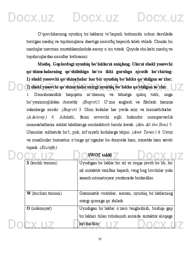 O ‘ quvchilarning   uyushiq   bo`laklarni   to ‘ laqonli   tushunishi   uchun   darslikda
berilgan mashq va topshiriqlarni shartiga muvofiq bajarish talab etiladi. Chunki bu
mashqlar mavzuni mustahkamlashda asosiy o`rin tutadi. Quyida shu kabi mashq va
topshiriqlardan misollar keltiramiz:
Mashq. Gaplardagi uyushiq bo‘laklarni aniqlang. Ularni shakl yasovchi
qo‘shimchalarning   qo‘shilishiga   ko‘ra   ikki   guruhga   ajratib   ko‘chiring:
1) shakl yasovchi qo‘shimchalar har bir uyushiq bo‘lakka qo‘shilgan so‘zlar;
2) shakl yasovchi qo‘shimchalar oxirgi uyushiq bo‘lakka qo‘shilgan so‘zlar.
1.   Donishmandlik   haqiqatni   so‘zlamoq   va   tabiatga   quloq   tutib,   unga
bo‘ysunmoqlikdan   iboratdir.   (Buqrot) 2.   O‘zini   anglash   va   fikrlash   hamma
odamlarga   xosdir.   (Buqrot)   3.   Olim   kishilar   har   yerda   aziz   va   hurmatlidurlar.
(A.Avloniy)   4.   Adolatli,   fanni   sevuvchi   aqlli   hukmdor   insonparvarlik
munosabatlarini adolat talablariga moslashtirib turishi kerak.   (Abu Ali ibn Sino)   5.
Ulamolar suhbatida bo‘l; pok, sof niyatli kishilarga talpin.   (Amir Temur)   6. Ustoz
va muallimlar hurmatini o‘rniga qo‘yganlar bu dunyoda ham, oxiratda ham savob
topadi.  (Koshifiy)
SWOT tahlil
S  (kuchli tomoni) Uyushgan bo`laklar bir xil so`roqqa javob bo`lib, bir
xil sintaktik vazifani bajarib, teng bog`lovchilar yoki
sanash intonatsiyasi yordamida birikadilar.
W  (kuchsiz tomoni) Grammatik   vositalar,   asosan,   uyushiq   bo`laklarning
oxirgi qismiga qo`shiladi. 
O  (imkoniyat) Uyushgan   bo`laklar   o`zaro   tenglashish,   boshqa   gap
bo`laklari   bilan   tobelanish   asosida   sintaktik   aloqaga
kirishadilar
75