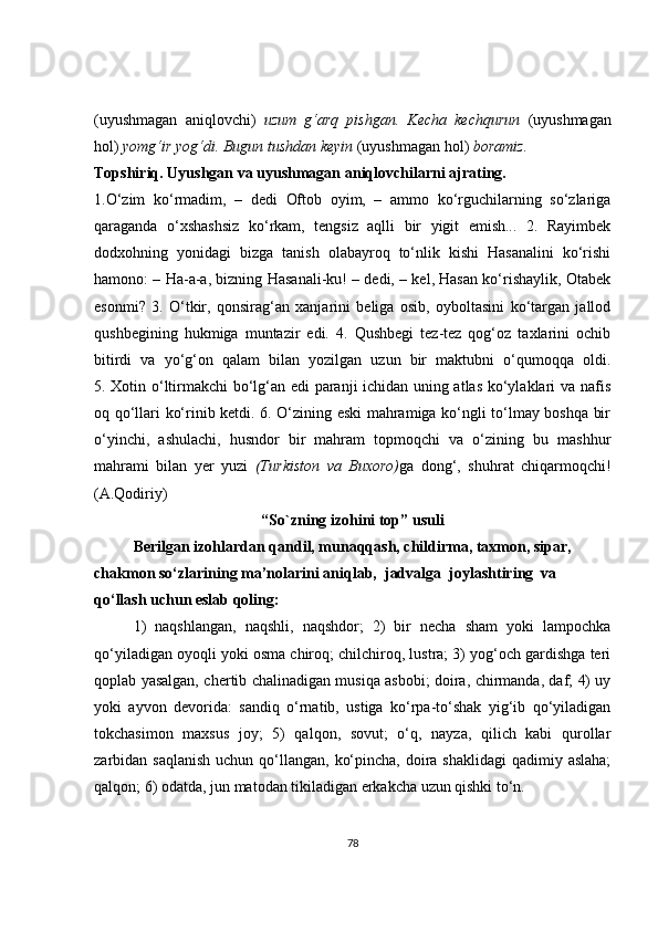 (uyushmagan   aniqlovchi)   uzum   g‘arq   pishgan.   Kecha   kechqurun   (uyushmagan
hol)  yomg‘ir yog‘di. Bugun tushdan keyin  (uyushmagan hol)  boramiz.
Topshiriq.   Uyushgan va uyushmagan aniqlovchilarni ajrating.
1.O‘zim   ko‘rmadim,   –   dedi   Oftob   oyim,   –   ammo   ko‘rguchilarning   so‘zlariga
qaraganda   o‘xshashsiz   ko‘rkam,   tengsiz   aqlli   bir   yigit   emish...   2.   Rayimbek
dodxohning   yonidagi   bizga   tanish   olabayroq   to‘nlik   kishi   Hasanalini   ko‘rishi
hamono: – Ha-a-a, bizning Hasanali-ku! – dedi, – kel, Hasan ko‘rishaylik, Otabek
esonmi?   3.   O‘tkir,   qonsirag‘an   xanjarini   beliga   osib,   oyboltasini   ko‘targan   jallod
qushbegining   hukmiga   muntazir   edi.   4.   Qushbegi   tez-tez   qog‘oz   taxlarini   ochib
bitirdi   va   yo‘g‘on   qalam   bilan   yozilgan   uzun   bir   maktubni   o‘qumoqqa   oldi.
5. Xotin o‘ltirmakchi bo‘lg‘an edi paranji ichidan uning atlas ko‘ylaklari va nafis
oq qo‘llari ko‘rinib ketdi. 6. O‘zining eski mahramiga ko‘ngli to‘lmay boshqa bir
o‘yinchi,   ashulachi,   husndor   bir   mahram   topmoqchi   va   o‘zining   bu   mashhur
mahrami   bilan   yer   yuzi   (Turkiston   va   Buxoro) ga   dong‘,   shuhrat   chiqarmoqchi!
(A.Qodiriy)
“So`zning izohini top” usuli
Berilgan izohlardan qandil, munaqqash, childirma, taxmon, sipar, 
chakmon so‘zlarining ma’nolarini aniqlab,  jadvalga  joylashtiring  va 
qo‘llash uchun eslab qoling: 
1)   naqshlangan,   naqshli,   naqshdor;   2)   bir   necha   sham   yoki   lampochka
qo‘yiladigan oyoqli yoki osma chiroq; chilchiroq, lustra; 3) yog‘och gardishga teri
qoplab yasalgan, chertib chalinadigan musiqa asbobi; doira, chirmanda, daf; 4) uy
yoki   ayvon   devorida:   sandiq   o‘rnatib,   ustiga   ko‘rpa-to‘shak   yig‘ib   qo‘yiladigan
tokchasimon   maxsus   joy;   5)   qalqon,   sovut;   o‘q,   nayza,   qilich   kabi   qurollar
zarbidan saqlanish  uchun qo‘llangan, ko‘pincha,  doira shaklidagi  qadimiy aslaha;
qalqon; 6) odatda, jun matodan tikiladigan erkakcha uzun qishki to‘n.
 
78 