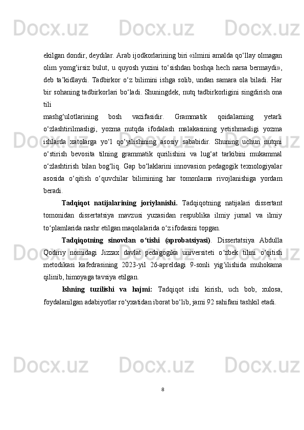 ekilgan dondir, deydilar. Arab ijodkorlarining biri «ilmini amalda qo‘llay olmagan
olim   yomg‘irsiz  bulut,  u  quyosh  yuzini  to‘sishdan  boshqa   hech  narsa  bermaydi»,
deb   ta’kidlaydi.   Tadbirkor   o‘z   bilimini   ishga   solib,   undan   samara   ola   biladi.   Har
bir sohaning tadbirkorlari bo‘ladi. Shuningdek, nutq tadbirkorligini singdirish ona
tili
mashg‘ulotlarining   bosh   vazifasidir.   Grammatik   qoidalarning   yetarli
o‘zlashtirilmasligi,   yozma   nutqda   ifodalash   malakasining   yetishmasligi   yozma
ishlarda   xatolarga   yo‘l   qo‘yilishining   asosiy   sababidir.   Shuning   uchun   nutqni
o‘stirish   bevosita   tilning   grammatik   qurilishini   va   lug‘at   tarkibini   mukammal
o‘zlashtirish   bilan   bog‘liq.   Gap   bo‘laklarini   innovasion   pedagogik   texnologiyalar
asosida   o‘qitish   o‘quvchilar   bilimining   har   tomonlama   rivojlanishiga   yordam
beradi.
Tadqiqot   natijalarining   joriylanishi.   Tadqiqotning   natijalari   dissertant
tomonidan   dissertatsiya   mavzusi   yuzasidan   respublika   ilmiy   jurnal   va   ilmiy
to plamlarida nashr etilgan maqolalarida o z ifodasini topgan. ʻ ʻ
Tadqiqotning   sinovdan   o tishi   (aprobatsiyasi)	
ʻ .   Dissertatsiya   Abdulla
Qodiriy   nomidagi   Jizzax   davlat   pedagogika   universiteti   o zbek   tilini   o qitish	
ʻ ʻ
metodikasi   kafedrasining   2023-yil   26-apreldagi   9-sonli   yig ilishida   muhokama
ʻ
qilinib, himoyaga tavsiya etilgan. 
Ishning   tuzilishi   va   hajmi:   Tadqiqot   ishi   kirish,   uch   bob,   xulosa,
foydalanilgan adabiyotlar ro‘yxatidan iborat bo‘lib, jami 92 sahifani tashkil etadi.
8 