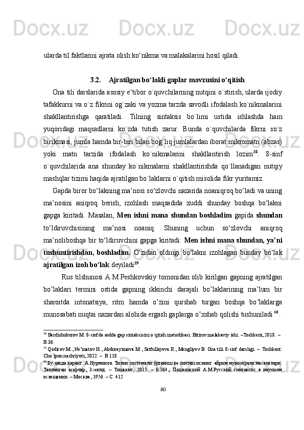 ularda til faktlarini ajrata olish ko‘nikma va malakalarini hosil qiladi.
3.2. Ajratilgan bo‘lakli gaplar mavzusini o‘qitish
Ona tili darslarida asosiy e‘tibor o`quvchilarning nutqini o`stirish, ularda ijodiy
tafakkurni va o`z fikrini og`zaki va yozma tarzda savodli ifodalash ko`nikmalarini
shakllantirishga   qaratiladi.   Tilning   sintaksis   bo`limi   ustida   ishlashda   ham
yuqoridagi   maqsadlarni   ko`zda   tutish   zarur.   Bunda   o`quvchilarda   fikrni   so`z
birikmasi, jumla hamda bir-biri bilan bog`liq jumlalardan iborat mikromatn (abzas)
yoki   matn   tarzida   ifodalash   ko`nikmalarini   shakllantirish   lozim 38
.   8-sinf
o`quvchilarida   ana   shunday   ko`nikmalarni   shakllantirishda   qo`llanadigan   nutqiy
mashqlar tizimi haqida ajratilgan bo`laklarni o`qitish misolida   fikr yuritamiz.
Gapda biror bo‘lakning ma’nosi so‘zlovchi nazarida noaniqroq bo‘ladi va uning
ma’nosini   aniqroq   berish,   izohlash   maqsadida   xuddi   shunday   boshqa   bo‘lakni
gapga   kiritadi.   Masalan,   Men   ishni   mana   shundan   boshladim   gapida   shundan
to‘ldiruvchisining   ma’nosi   noaniq.   Shuning   uchun   so‘zlovchi   aniqroq
ma’noliboshqa bir to‘ldiruvchini gapga kiritadi:   Men ishni mana shundan, ya’ni
tushuntirishdan,   boshladim.   O‘zidan   oldingi   bo‘lakni   izohlagan   bunday   bo‘lak
ajratilgan izoh bo‘lak  deyiladi 39
. 
Rus tilshunosi А.M.Peshkovskiy tomonidan olib kirilgan gapning ajratilgan
bo laklari   termini   ostida   gapning   ikkinchi   darajali   bo laklarining   ma lum   birʼ ʼ ʼ
sharoitda   intonatsiya,   ritm   hamda   o zini   qurshab   turgan   boshqa   bo laklarga	
ʼ ʼ
munosabati nuqtai nazardan alohida ergash gaplarga o xshab qolishi tushuniladi 	
ʼ 40
. 
38
 Berdishukurov M. 8-sinfda sodda gap sintaksisini o`qitish metodikasi. Bitiruv malakaviy ishi.  – Toshkent, 2018.  –  
B.36.
39
  Qodirov M., Ne’matov H., Abdurayimova M., Satfullayeva R., Mengliyev B. Ona tili. 8-sinf  darsligi.  –   Toshkent:
Cho`lpon nashriyoti, 2022.  –   B.118.  
40
  Бу ҳақда қаранг. А.Нурмонов. Тилни системали ўрганиш ва синтаксиснинг  айрим мунозарали масалалари.
Танланган   асарлар,   3-жилд.   –   Тошкент,   2012.   –   Б.164.;   Пешковский   А.М.Русский   синтаксис   в   научном
освещении. – Москва, 1956. – С. 412
80