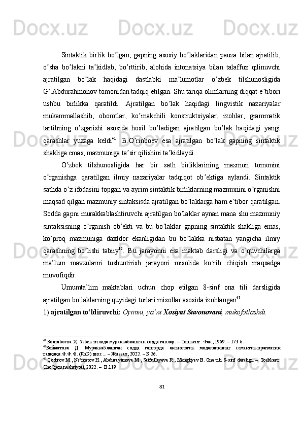 Sintaktik   birlik   bo lgan,   gapning   asosiy   bo laklaridan   pauza   bilan   ajratilib,ʼ ʼ
o sha   bo lakni   ta kidlab,   bo rttirib,   alohida   intonatsiya   bilan   talaffuz   qilinuvchi	
ʼ ʼ ʼ ʼ
ajratilgan   bo lak   haqidagi   dastlabki   ma lumotlar   o zbek   tilshunosligida	
ʼ ʼ ʼ
G .Аbdurahmonov tomonidan tadqiq etilgan. Shu tariqa olimlarning diqqat-e tibori	
ʼ ʼ
ushbu   birlikka   qaratildi.   Аjratilgan   bo lak   haqidagi   lingvistik   nazariyalar	
ʼ
mukammallashib,   oborotlar,   ko makchili   konstruktsiyalar,   izohlar,   grammatik	
ʼ
tartibning   o zgarishi   asosida   hosil   bo ladigan   ajratilgan   bo lak   haqidagi   yangi	
ʼ ʼ ʼ
qarashlar   yuzaga   keldi 41
.   B.O rinboev   esa   ajratilgan   bo lak   gapning   sintaktik	
ʼ ʼ
shakliga emas, mazmuniga ta sir qilishini ta kidlaydi.	
ʼ ʼ
O zbek   tilshunosligida   har   bir   sath   birliklarining   mazmun   tomonini	
ʼ
o rganishga   qaratilgan   ilmiy   nazariyalar   tadqiqot   ob ektiga   aylandi.   Sintaktik	
ʼ ʼ
sathda o z ifodasini topgan va ayrim sintaktik birliklarning mazmunini o rganishni	
ʼ ʼ
maqsad qilgan mazmuniy sintaksisda ajratilgan bo laklarga ham e tibor qaratilgan.	
ʼ ʼ
Sodda gapni murakkablashtiruvchi ajratilgan bo laklar aynan mana shu mazmuniy	
ʼ
sintaksisning   o rganish   ob ekti   va   bu   bo laklar   gapning   sintaktik   shakliga   emas,	
ʼ ʼ ʼ
ko proq   mazmuniga   daxldor   ekanligidan   bu   bo lakka   nisbatan   yangicha   ilmiy	
ʼ ʼ
qarashning   bo lishi   tabiiy	
ʼ 42
.   Bu   jarayonni   esa   maktab   darsligi   va   o`quvchilarga
ma’lum   mavzularni   tushuntirish   jarayoni   misolida   ko`rib   chiqish   maqsadga
muvofiqdir.
Umumta’lim   maktablari   uchun   chop   etilgan   8-sinf   ona   tili   darsligida
ajratilgan bo`laklarning quyidagi turlari misollar asosida izohlangan 43
:
1)  ajratilgan to‘ldiruvchi:  Oyimni, ya’ni  Xosiyat Suvonovani , mukofotlashdi.
41
  Болтабоева Ҳ. Ўзбек тилида мураккаблашган содда гаплар. – Тошкент: Фан, 1969. – 173 б. 
42
Бойматова   Д.   Мураккаблашган   содда   гапларда   аксиологик   модалликнинг   семантик-прагматик
тадқиқи.Ф.Ф.Ф. (PhD) дисс... – Жиззах, 2022. – Б.26.
43
  Qodirov M., Ne’matov H., Abdurayimova M., Satfullayeva R., Mengliyev B. Ona tili. 8-sinf  darsligi.  –   Toshkent:
Cho`lpon nashriyoti, 2022.  –   B.119.  
81 