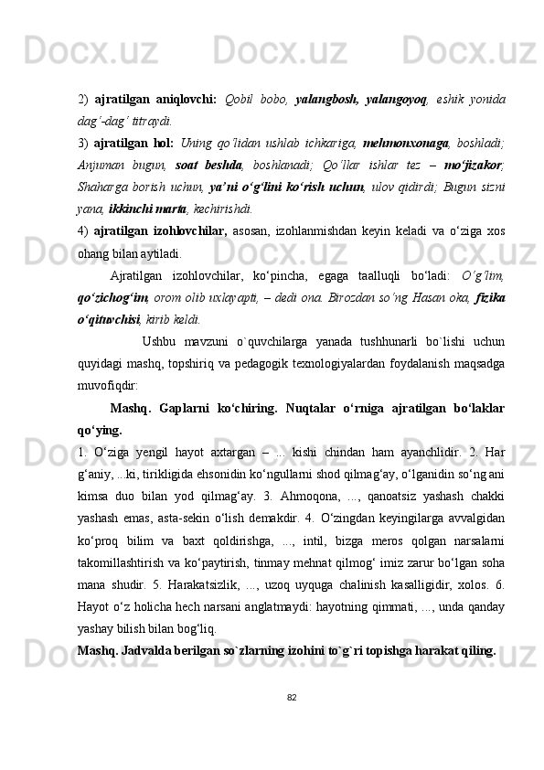 2)   ajratilgan   aniqlovchi:   Qobil   bobo,   yalangbosh,   yalangoyoq ,   eshik   yonida
dag‘-dag‘ titraydi.
3)   ajratilgan   hol:   Uning   qo‘lidan   ushlab   ichkariga,   mehmonxonaga ,   boshladi;
Anjuman   bugun,   soat   beshda ,   boshlanadi;   Qo‘llar   ishlar   tez   –   mo‘jizakor ;
Shaharga   borish   uchun,   ya’ni   o‘g‘lini   ko‘rish   uchun ,   ulov   qidirdi;   Bugun   sizni
yana,  ikkinchi marta , kechirishdi.
4)   ajratilgan   izohlovchilar,   asosan,   izohlanmishdan   keyin   keladi   va   o‘ziga   xos
ohang bilan aytiladi.
Ajratilgan   izohlovchilar,   ko‘pincha,   egaga   taalluqli   bo‘ladi:   O‘g‘lim,
qo‘zichog‘im , orom olib uxlayapti, – dedi ona. Birozdan so‘ng Hasan oka,   fizika
o‘qituvchisi , kirib keldi.
Ushbu   mavzuni   o`quvchilarga   yanada   tushhunarli   bo`lishi   uchun
quyidagi   mashq,  topshiriq  va  pedagogik   texnologiyalardan   foydalanish   maqsadga
muvofiqdir:
Mashq.   Gaplarni   ko‘chiring.   Nuqtalar   o‘rniga   ajratilgan   bo‘laklar
qo‘ying.
1.   O‘ziga   yengil   hayot   axtargan   –   ...   kishi   chindan   ham   ayanchlidir.   2.   Har
g‘aniy, ...ki, tirikligida ehsonidin ko‘ngullarni shod qilmag‘ay, o‘lganidin so‘ng ani
kimsa   duo   bilan   yod   qilmag‘ay.   3.   Ahmoqona,   ...,   qanoatsiz   yashash   chakki
yashash   emas,   asta-sekin   o‘lish   demakdir.   4.   O‘zingdan   keyingilarga   avvalgidan
ko‘proq   bilim   va   baxt   qoldirishga,   ...,   intil,   bizga   meros   qolgan   narsalarni
takomillashtirish va ko‘paytirish, tinmay mehnat qilmog‘ imiz zarur bo‘lgan soha
mana   shudir.   5.   Harakatsizlik,   ...,   uzoq   uyquga   chalinish   kasalligidir,   xolos.   6.
Hayot o‘z holicha hech narsani anglatmaydi: hayotning qimmati, ..., unda qanday
yashay bilish bilan bog‘liq.
Mashq. Jadvalda berilgan so`zlarning izohini to`g`ri topishga harakat qiling.
82 