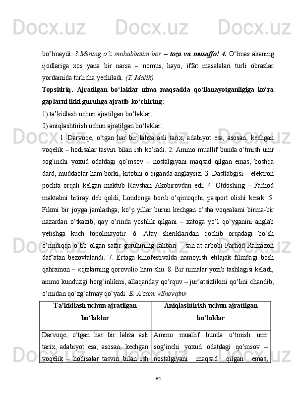 bo‘lmaydi.   3.Mening  o‘z   muhabbatim   bor  –   toza  va  musaffo!  4.   O‘lmas   akaning
ijodlariga   xos   yana   bir   narsa   –   nomus,   hayo,   iffat   masalalari   turli   obrazlar
yordamida turlicha yechiladi.  (T. Malik)
Topshiriq.   Ajratilgan   bo‘laklar   nima   maqsadda   qo‘llanayotganligiga   ko‘ra
gaplarni ikki guruhga ajratib ko‘chiring:
1) ta’kidlash uchun ajratilgan bo‘laklar;
2) aniqlashtirish uchun ajratilgan bo‘laklar.
1.   Darvoqe,   o‘tgan   har   bir   lahza   asli   tarix,   adabiyot   esa,   asosan,   kechgan
voqelik – hodisalar tasviri bilan ish ko‘radi. 2. Ammo muallif bunda o‘tmish umr
sog‘inchi   yoxud   odatdagi   qo‘msov   –   nostalgiyani   maqsad   qilgan   emas,   boshqa
dard, muddaolar ham borki, kitobni o‘qiganda anglaysiz. 3. Dastlabgisi – elektron
pochta   orqali   kelgan   maktub   Ravshan   Akobirovdan   edi.   4.   Otdoshing   –   Farhod
maktabni   bitiray   deb   qoldi,   Londonga   borib   o‘qimoqchi,   pasport   olishi   kerak.   5.
Fikrni   bir   joyga  jamlashga,  ko‘p yillar  burun  kechgan  o‘sha  voqealarni   birma-bir
nazardan   o‘tkazib,   qay   o‘rinda   yoshlik   qilgani   –   xatoga   yo‘l   qo‘yganini   anglab
yetishga   kuch   topolmayotir.   6.   Atay   sheriklaridan   qochib   orqadagi   bo‘sh
o‘rindiqqa   o‘tib   olgan   safar   guruhining   rahbari   –   san’at   arbobi   Farhod   Ramazon
daf’atan   bezovtalandi.   7.   Ertaga   kinofestivalda   namoyish   etilajak   filmdagi   bosh
qahramon – «qizlarning qorovuli» ham shu. 8. Bir nimalar yozib tashlagisi keladi,
ammo kunduzgi horg‘inlikmi, allaqanday qo‘rquv – jur’atsizlikmi qo‘lini chandib,
o‘rnidan qo‘zg‘atmay qo‘yadi.  E. A’zam. «Shovqin»
Ta’kidlash uchun ajratilgan
bo‘laklar Aniqlashtirish uchun ajratilgan
bo‘laklar
Darvoqe,   o‘tgan   ha r   bir   lahza   asli
tarix,   adabiyot   esa,   asosan,   kechgan
voqelik   –   hodisalar   tasviri   bilan   ish Ammo   muallif   bunda   o‘tmish   umr
sog‘inchi   yoxud   odatdagi   qo‘msov   –
nostalgiyani   maqsad   qilgan   emas,
84