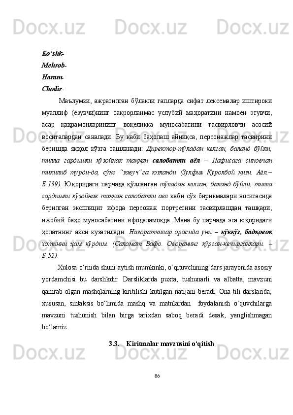Ko‘shk-
Mehrob-
Haram-
Chodir-
Маълумки,   ажратилган   бўлакли   гапларда   сифат   лексемалар   иштироки
муаллиф   (ёзувчи)нинг   такрорланмас   услубий   маҳоратини   намоён   этувчи,
асар   қаҳрамонларининг   воқеликка   муносабатини   тасвирловчи   асосий
воситалардан   саналади.   Бу   каби   баҳолаш   айниқса,   персонажлар   тасвирини
беришда   яққол   кўзга   ташланади:   Директор-тўладан   келган,   баланд   бўйли,
тилла   гардишли   кўзойнак   таққан   салобатли   аёл   –   Нафисага   синовчан
тикилиб   турди-да,   сўнг   “завуч”га   юзланди   (Зулфия   Қуролбой   қизи.   Аёл.–
Б.139).   Юқоридаги   парчада   қўлланган   тўладан   келган,   баланд   бўйли,   тилла
гардишли кўзойнак  таққан  салобатли аёл   каби сўз бирикмалари воситасида
берилган   эксплицит   ифода   персонаж   портретини   тасвирлашдан   ташқари,
ижобий   баҳо   муносабатини   ифодаламоқда.   Мана   бу   парчада   эса   юқоридаги
ҳолатнинг   акси   кузатилади:   Назоратчилар   орасида   уни   –   кўккўз,   бадқовоқ
хотинни   ҳам   кўрдим.   (Саломат   Вафо.   Оворанинг   кўрган-кечирганлари.   –
Б.52 ) . 
          Xulosa o‘rnida shuni aytish mumkinki, o‘qituvchining dars jarayonida asosiy
yordamchisi   bu   darslikdir.   Darsliklarda   puxta,   tushunarli   va   albatta,   mavzuni
qamrab olgan mashqlarning kiritilishi  kutilgan natijani beradi. Ona tili darslarida,
xususan,   sintaksis   bo‘limida   mashq   va   matnlardan     foydalanish   o‘quvchilarga
mavzuni   tushunish   bilan   birga   tarixdan   saboq   beradi   desak,   yanglishmagan
bo‘lamiz.
3.3. Kiritmalar mavzusini o‘qitish
86 