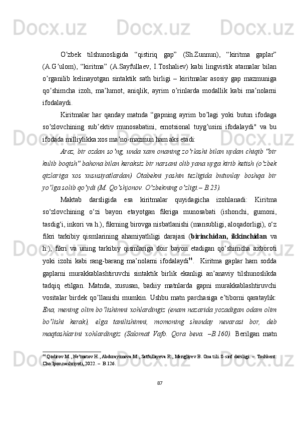 O zbek   tilshunosligida   “qistiriq   gap”   (Sh.Zunnun),   “kiritma   gaplar”ʼ
(А.G ulom),   “kiritma”   (А.Sayfullaev,   I.Toshaliev)   kabi   lingvistik   atamalar   bilan	
ʼ
o rganilib   kelinayotgan   sintaktik   sath   birligi   –   kiritmalar   asosiy   gap   mazmuniga	
ʼ
qo shimcha   izoh,   ma lumot,   aniqlik,   ayrim   o rinlarda   modallik   kabi   ma nolarni
ʼ ʼ ʼ ʼ
ifodalaydi. 
Kiritmalar   har   qanday   matnda   “gapning   ayrim   bo lagi   yoki   butun   ifodaga	
ʼ
so zlovchining   sub ektiv   munosabatini,   emotsional   tuyg usini   ifodalaydi"   va   bu	
ʼ ʼ ʼ
ifodada milliylikka xos ma no-mazmun ham aks etadi:	
ʼ
Аraz, bir ozdan so ng, unda xam onaning zo rlashi  bilan uydan chiqib "bir
ʼ ʼ
kulib boqish" bahona bilan keraksiz bir narsani olib yana uyga kirib ketish (o zbek	
ʼ
qizlariga   xos   xususiyatlardan)   Otabekni   yashin   tezligida   butunlay   boshqa   bir
yo lga solib qo ydi (M. Qo shjonov. O zbekning o zligi.– B.23).	
ʼ ʼ ʼ ʼ ʼ
Maktab   darsligida   esa   kiritmalar   quyidagicha   izohlanadi:   Kiritma
so‘zlovchining   o‘zi   bayon   etayotgan   fikriga   munosabati   (ishonchi,   gumoni,
tasdig‘i, inkori va h.), fikrning birovga nisbatlanishi (mansubligi, aloqadorligi), o‘z
fikri   tarkibiy   qismlarining   ahamiyatliligi   darajasi   ( birinchidan,   ikkinchidan   va
h.),   fikri   va   uning   tarkibiy   qismlariga   doir   bayon   etadigan   qo‘shimcha   axboroti
yoki   izohi   kabi   rang-barang   ma’nolarni   ifodalaydi 44
.     Kiritma   gaplar   ham   sodda
gaplarni   murakkablashtiruvchi   sintaktik   birlik   ekanligi   an anaviy   tilshunoslikda	
ʼ
tadqiq   etilgan.   Matnda,   xususan,   badiiy   matnlarda   gapni   murakkablashtiruvchi
vositalar   birdek   qo llanishi   mumkin.   Ushbu   matn   parchasiga   e tiborni   qarataylik:	
ʼ ʼ
Ena, mening olim bo lishimni  xohlardingiz (enam nazarida yozadigan odam olim	
ʼ
bo lishi   kerak),   elga   tanilishimni,   momoning   shunday   nevarasi	
ʼ   bor,   deb
maqtashlarini   xohlardingiz   (Salomat   Vafo.   Qora   beva.   –B.160).   Berilgan   matn
44
  Qodirov M., Ne’matov H., Abdurayimova M., Satfullayeva R., Mengliyev B. Ona tili. 8-sinf  darsligi.  –   Toshkent:
Cho`lpon nashriyoti, 2022.  –   B.126.  
87